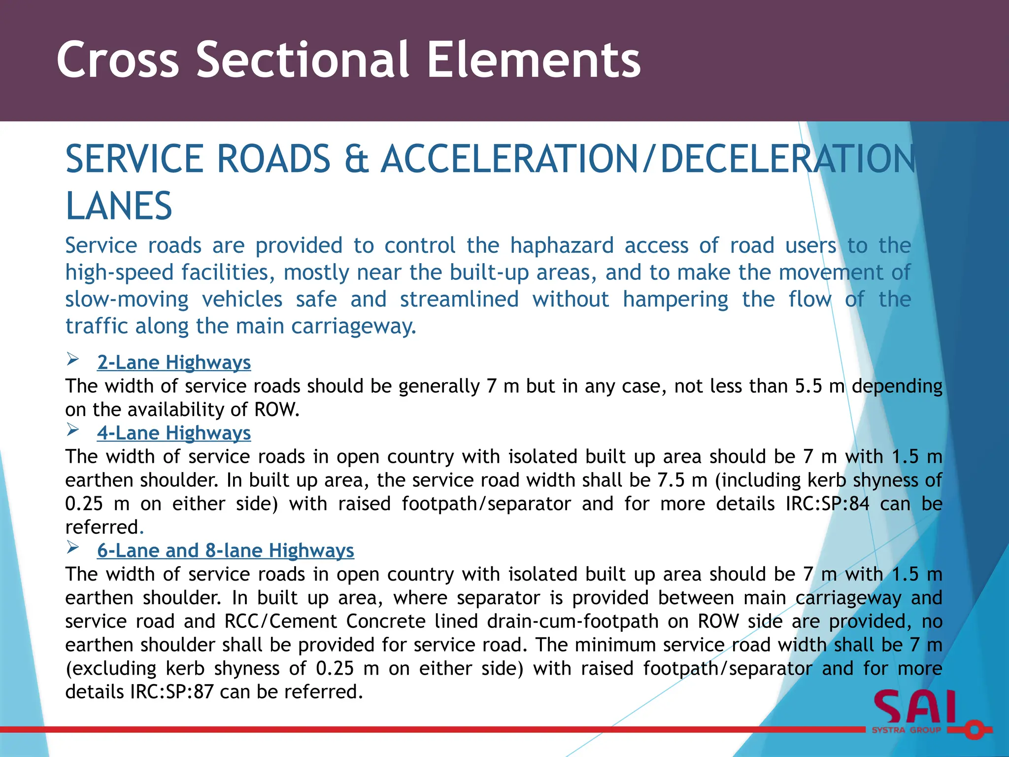 Cross Sectional Elements
SERVICE ROADS & ACCELERATION/DECELERATION
LANES
Service roads are provided to control the haphazard access of road users to the
high-speed facilities, mostly near the built-up areas, and to make the movement of
slow-moving vehicles safe and streamlined without hampering the flow of the
traffic along the main carriageway.
 2-Lane Highways
The width of service roads should be generally 7 m but in any case, not less than 5.5 m depending
on the availability of ROW.
 4-Lane Highways
The width of service roads in open country with isolated built up area should be 7 m with 1.5 m
earthen shoulder. In built up area, the service road width shall be 7.5 m (including kerb shyness of
0.25 m on either side) with raised footpath/separator and for more details IRC:SP:84 can be
referred.
 6-Lane and 8-lane Highways
The width of service roads in open country with isolated built up area should be 7 m with 1.5 m
earthen shoulder. In built up area, where separator is provided between main carriageway and
service road and RCC/Cement Concrete lined drain-cum-footpath on ROW side are provided, no
earthen shoulder shall be provided for service road. The minimum service road width shall be 7 m
(excluding kerb shyness of 0.25 m on either side) with raised footpath/separator and for more
details IRC:SP:87 can be referred.
 