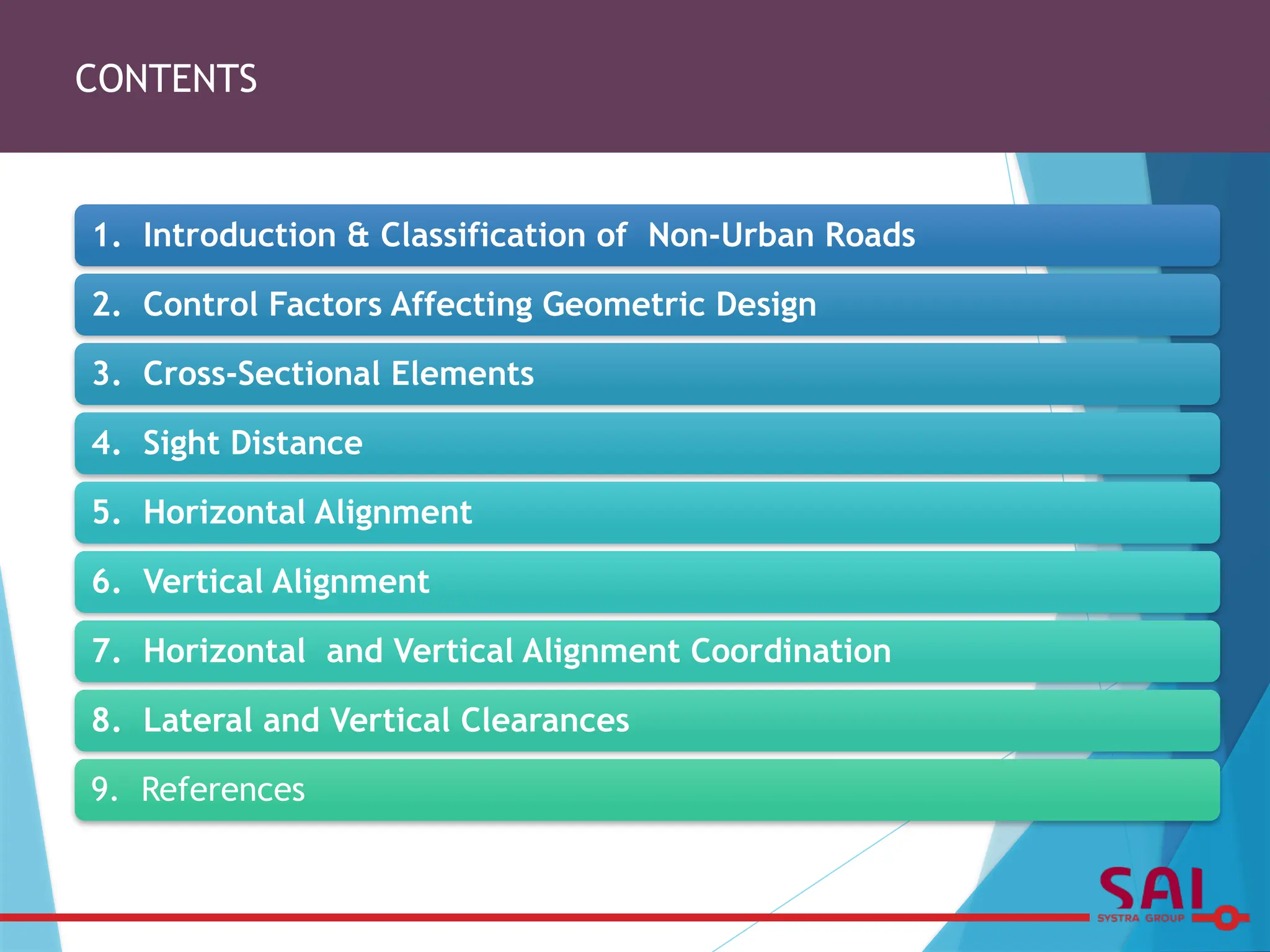 CONTENTS
1. Introduction & Classification of Non-Urban Roads
2. Control Factors Affecting Geometric Design
3. Cross-Sectional Elements
4. Sight Distance
5. Horizontal Alignment
6. Vertical Alignment
7. Horizontal and Vertical Alignment Coordination
8. Lateral and Vertical Clearances
9. References
 
