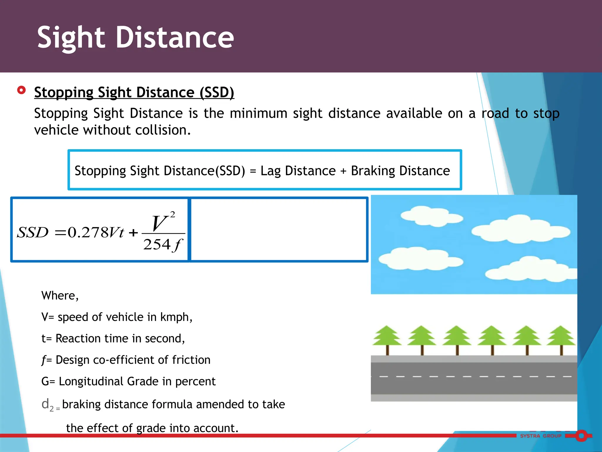  Stopping Sight Distance (SSD)
Stopping Sight Distance is the minimum sight distance available on a road to stop
vehicle without collision.
Where,
V= speed of vehicle in kmph,
t= Reaction time in second,
f= Design co-efficient of friction
G= Longitudinal Grade in percent
d2 = braking distance formula amended to take
the effect of grade into account.
Sight Distance
f
Vt
SSD V
254
278
.
0
2


Stopping Sight Distance(SSD) = Lag Distance + Braking Distance
 
