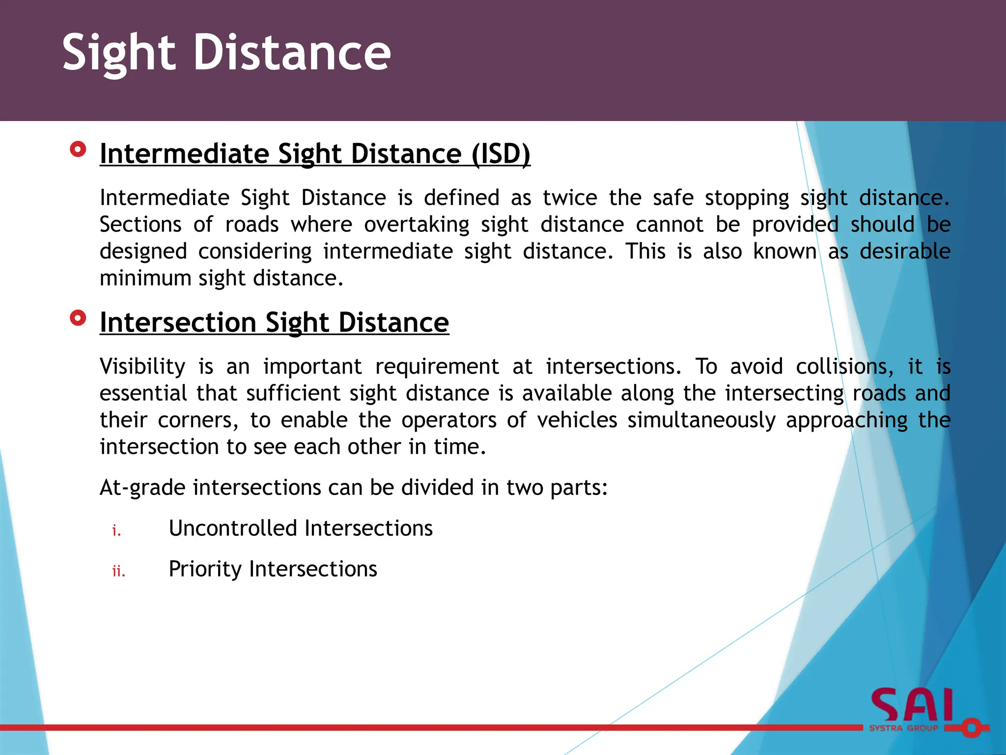  Intermediate Sight Distance (ISD)
Intermediate Sight Distance is defined as twice the safe stopping sight distance.
Sections of roads where overtaking sight distance cannot be provided should be
designed considering intermediate sight distance. This is also known as desirable
minimum sight distance.
 Intersection Sight Distance
Visibility is an important requirement at intersections. To avoid collisions, it is
essential that sufficient sight distance is available along the intersecting roads and
their corners, to enable the operators of vehicles simultaneously approaching the
intersection to see each other in time.
At-grade intersections can be divided in two parts:
i. Uncontrolled Intersections
ii. Priority Intersections
Sight Distance
 