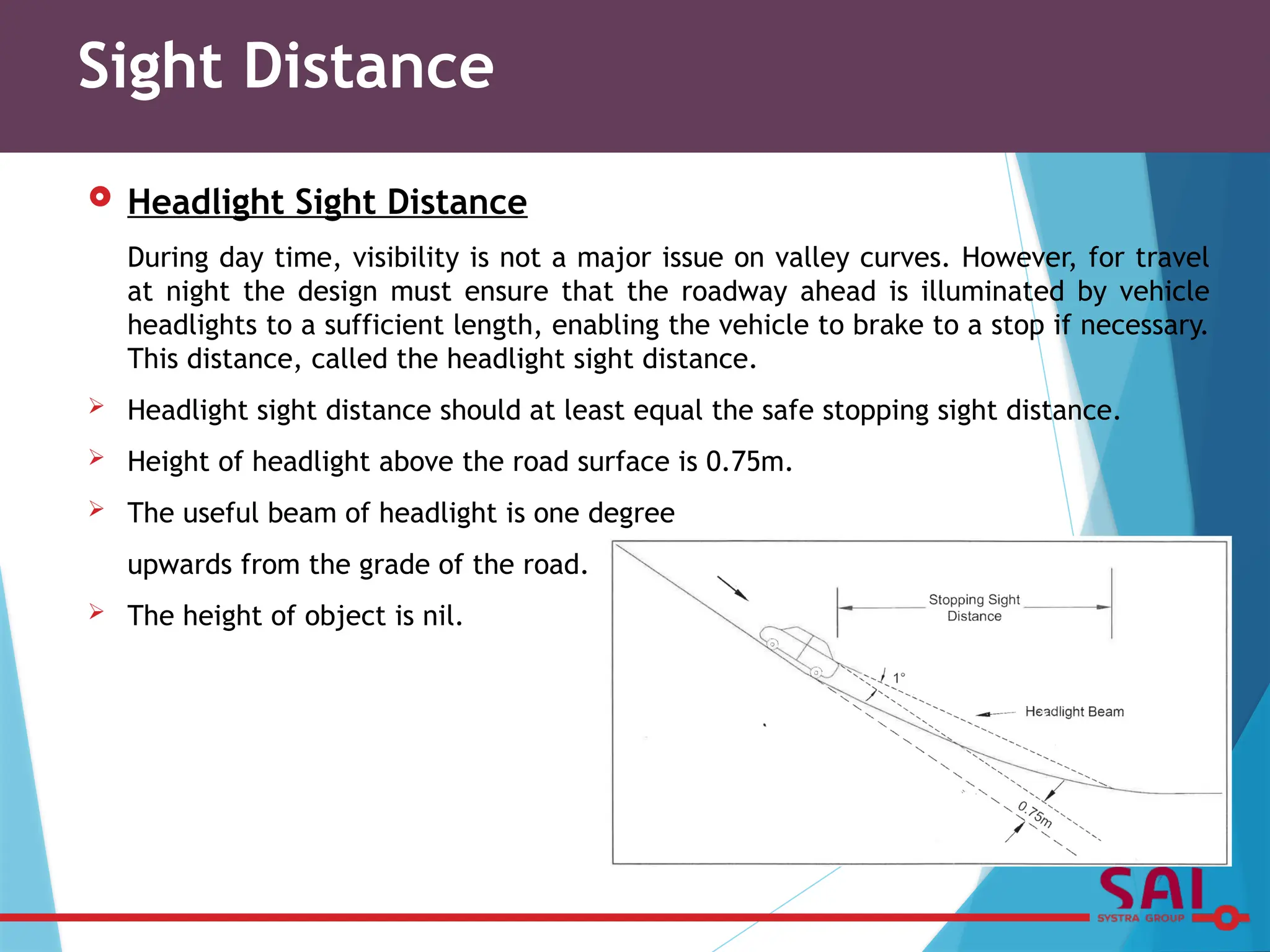  Headlight Sight Distance
During day time, visibility is not a major issue on valley curves. However, for travel
at night the design must ensure that the roadway ahead is illuminated by vehicle
headlights to a sufficient length, enabling the vehicle to brake to a stop if necessary.
This distance, called the headlight sight distance.
 Headlight sight distance should at least equal the safe stopping sight distance.
 Height of headlight above the road surface is 0.75m.
 The useful beam of headlight is one degree
upwards from the grade of the road.
 The height of object is nil.
Sight Distance
 