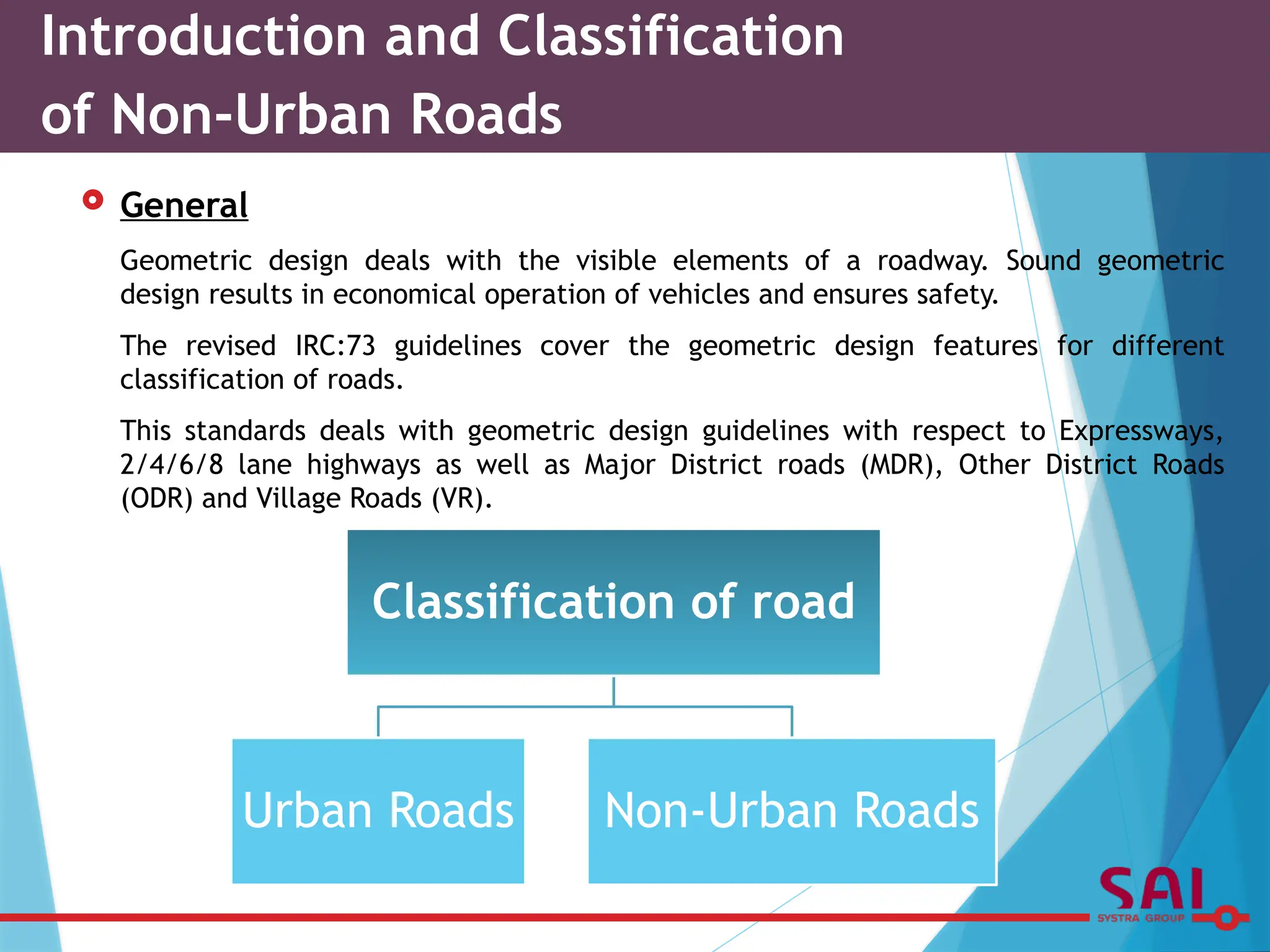  General
Geometric design deals with the visible elements of a roadway. Sound geometric
design results in economical operation of vehicles and ensures safety.
The revised IRC:73 guidelines cover the geometric design features for different
classification of roads.
This standards deals with geometric design guidelines with respect to Expressways,
2/4/6/8 lane highways as well as Major District roads (MDR), Other District Roads
(ODR) and Village Roads (VR).
Introduction and Classification
of Non-Urban Roads
Classification of road
Urban Roads Non-Urban Roads
 