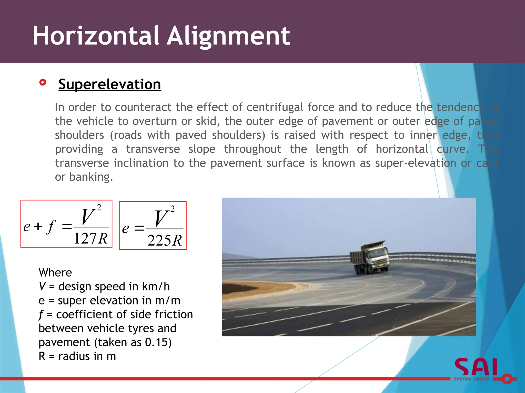  Superelevation
In order to counteract the effect of centrifugal force and to reduce the tendency of
the vehicle to overturn or skid, the outer edge of pavement or outer edge of paved
shoulders (roads with paved shoulders) is raised with respect to inner edge, thus
providing a transverse slope throughout the length of horizontal curve. This
transverse inclination to the pavement surface is known as super-elevation or cant
or banking.
Horizontal Alignment
Where
V = design speed in km/h
e = super elevation in m/m
f = coefficient of side friction
between vehicle tyres and
pavement (taken as 0.15)
R = radius in m
R
f
e V
127
2


R
e V
225
2

 