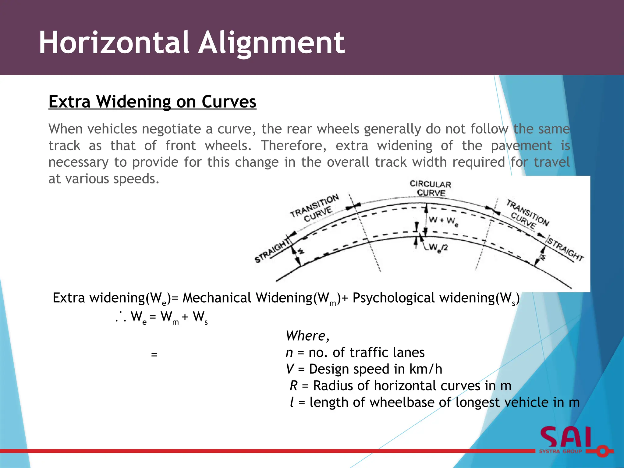 Extra Widening on Curves
When vehicles negotiate a curve, the rear wheels generally do not follow the same
track as that of front wheels. Therefore, extra widening of the pavement is
necessary to provide for this change in the overall track width required for travel
at various speeds.
Extra widening(We)= Mechanical Widening(Wm)+ Psychological widening(Ws)
⸫ We = Wm + Ws
=
Where,
n = no. of traffic lanes
V = Design speed in km/h
R = Radius of horizontal curves in m
l = length of wheelbase of longest vehicle in m
Horizontal Alignment
 