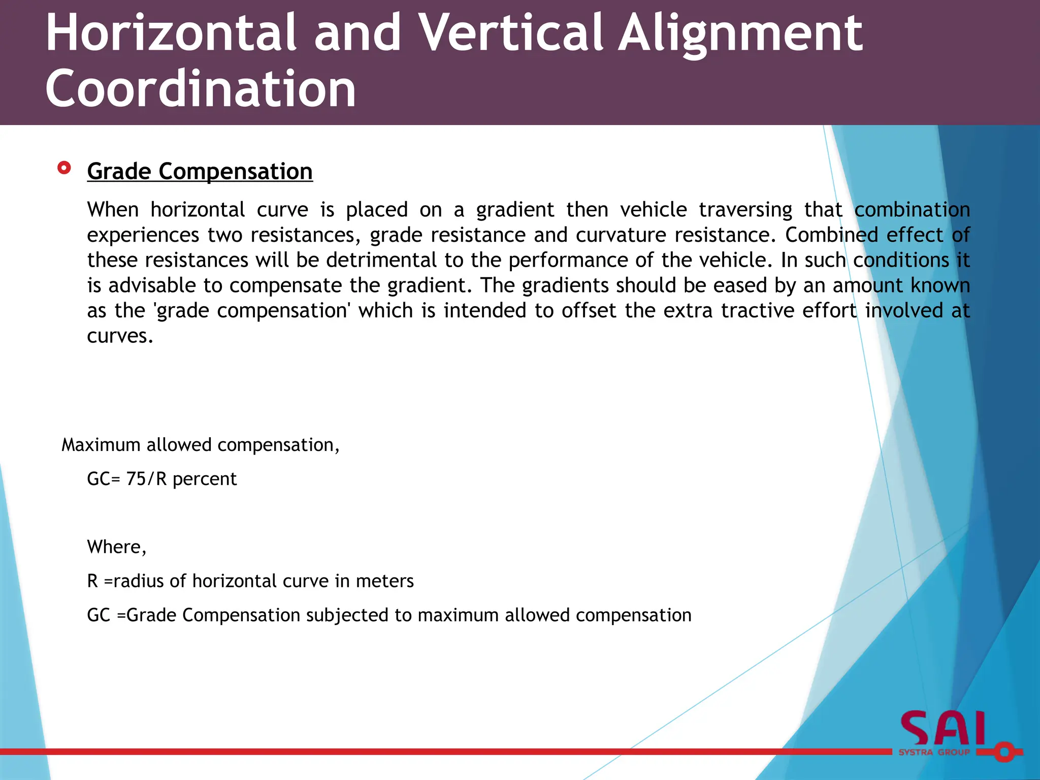  Grade Compensation
When horizontal curve is placed on a gradient then vehicle traversing that combination
experiences two resistances, grade resistance and curvature resistance. Combined effect of
these resistances will be detrimental to the performance of the vehicle. In such conditions it
is advisable to compensate the gradient. The gradients should be eased by an amount known
as the 'grade compensation' which is intended to offset the extra tractive effort involved at
curves.
Maximum allowed compensation,
GC= 75/R percent
Where,
R =radius of horizontal curve in meters
GC =Grade Compensation subjected to maximum allowed compensation
Horizontal and Vertical Alignment
Coordination
 