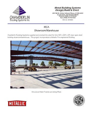 Metal Building Systems
                                                                Design/Build & Erect
                                                             28150 N. Alma School Pkw y. #103/603
                                                                  Scottsdale, AZ 85262-8048
                                                                    Phone (480) 419-8182
                                                                      Fax (480) 419-8183
                                                                           ROC LIC. #070883




                                           IRCA
                                    Showroom/Warehouse
                                    Showroom/Warehouse
Chamberlin Building Systems supplied and erected the steel for this 125’ x 225’ x 23’ clear span steel
building showroom/warehouse. This project incorporated a Metallic Pre-engineered Building.




                                                                                                     .

                                Structural Main Frames are being lifted.
 