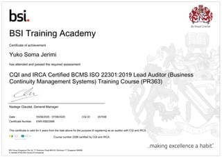 BSI Training Academy
Certificate of achievement
Yuko Soma Jerimi
has attended and passed the required assessment
CQI and IRCA Certified BCMS ISO 22301:2019 Lead Auditor (Business
Continuity Management Systems) Training Course (PR363)
Nadege Claudel, General Manager
Date: 03/08/2020 - 07/08/2020 CQI ID: 257536
Certificate Number: ENR-00822998
This certificate is valid for 5 years from the date above for the purpose of registering as an auditor with CQI and IRCA.
Course number 2299​ certified by CQI and IRCA
BSI Group Singapore Pte Ltd, 77 Robinson Road #28-03, Robinson 77 Singapore 068896
A member of the BSI Group of Companies.
 