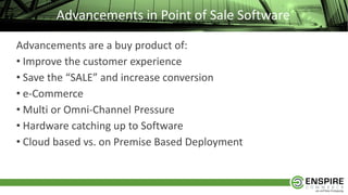 Advancements in Point of Sale Software
Advancements are a buy product of:
• Improve the customer experience
• Save the “SALE” and increase conversion
• e-Commerce
• Multi or Omni-Channel Pressure
• Hardware catching up to Software
• Cloud based vs. on Premise Based Deployment
 