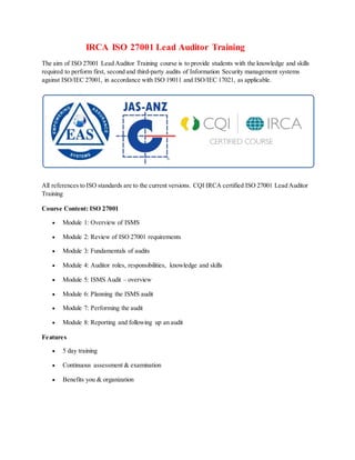 IRCA ISO 27001 Lead Auditor Training
The aim of ISO 27001 Lead Auditor Training course is to provide students with the knowledge and skills
required to perform first, second and third-party audits of Information Security management systems
against ISO/IEC 27001, in accordance with ISO 19011 and ISO/IEC 17021, as applicable.
All references to ISO standards are to the current versions. CQI IRCA certified ISO 27001 Lead Auditor
Training
Course Content: ISO 27001
 Module 1: Overview of ISMS
 Module 2: Review of ISO 27001 requirements
 Module 3: Fundamentals of audits
 Module 4: Auditor roles, responsibilities, knowledge and skills
 Module 5: ISMS Audit – overview
 Module 6: Planning the ISMS audit
 Module 7: Performing the audit
 Module 8: Reporting and following up an audit
Features
 5 day training
 Continuous assessment & examination
 Benefits you & organization
 