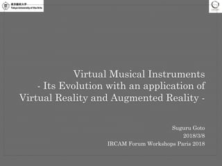 Suguru Goto
2018/3/8
IRCAM Forum Workshops Paris 2018
Virtual Musical Instruments
- Its Evolution with an application of
Virtual Reality and Augmented Reality -
 
