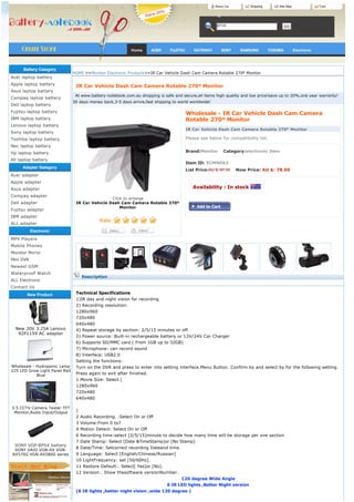About Us        Shipping        Site Map                Cart




                                                                                                         BPS8




                                                           Home       ACER     FUJITSU        GATEWAY      SONY    SAMSUNG         TOSHIBA         Electronic




      Battery Category
                               HOME >>Monitor Electronic Products>>IR Car Vehicle Dash Cam Camera Rotable 270º Monitor
Acer laptop battery
Apple laptop battery
                                IR Car Vehicle Dash Cam Camera Rotable 270º Monitor
Asus laptop battery
                                 At www.battery-notebook.com.au shopping is safe and secure,all items high quality and low price!save up to 20%,one year warranty!
Compaq laptop battery
                               30 days money back,3-5 days arrive,fast shipping to world worldwide!
Dell laptop battery
Fujitsu laptop battery                                                                   Wholesale - IR Car Vehicle Dash Cam Camera
IBM laptop battery                                                                       Rotable 270º Monitor
Lenovo laptop battery
                                                                                         IR Car Vehicle Dash Cam Camera Rotable 270º Monitor
Sony laptop battery
Toshiba laptop battery                                                                   Please see below for compatibility list.
Nec laptop battery
Hp laptop battery                                                                        Brand:Monitor    Category:electronic Item

All laptop battery
                                                                                         Item ID: ECMN063
     Adapter Gategory
                                                                                         List Price:AU $: 97.50    Now Price: AU $: 78.00
Acer adapter
Apple adapter
Asus adapter                                                                                  Availability : In stock 
Compaq adapter
                                                Click to enlarge                           
Dell adapter                    IR Car Vehicle Dash Cam Camera Rotable 270º
                                                    Monitor
Fujitsu adapter
                                                         
IBM adapter
ALL adapter
           Electronic
MP4 Players
Mobile Phones
Monitor Mirror
Mini DVR
Newest GSM
Waterproof Watch
                                    Description
ALL Electronic
Contact Us
        New Product             Technical Specifications
                                1)IR day and night vision for recording
                                2) Recording resolution:
                                1280x960
                                720x480
                                640x480
  New 20V 3.25A Lenovo          4) Repeat storage by section: 2/5/15 minutes or off
   92P1159 AC adapter
                                5) Power source: Built-in rechargeable battery or 12V/24V Car Charger
                                6) Supports SD/MMC card ( From 1GB up to 32GB)
                                7) Microphone: can record sound
                                8) Interface: USB2.0
                                Setting the functions:
Wholesale - Hydroponic Lamp     Turn on the DVR and press to enter into setting interface.Menu Button. Confirm by and select by for the following setting.
225 LED Grow Light Panel Red
            Blue                Press again to exit after finished.
                                1.Movie Size: Select [
                                1280x960
                                720x480
                                640x480

3.5 CCTV Camera Tester TFT
 Monitor,Audio Input/Output     ]
                                2 Audio Recording. :Select On or Off
                                3 Volume:From 0 to7
                                4 Motion Detect: Select On or Off
                                6 Recording time:select [2/5/15]minute to decide how many time will be storage per one section
                                7 Date Stamp: Select [Date &TimeStamp]or [No Stamp]
  SONY VGP-BPS4 battery
                                8 Date/Time: Setcorrect recording Dateand time.
 SONY VAIO VGN-AX VGN-
AX570G VGN-AX580G series        9 Language: Select [English/Chinese/Russian]
                                10 LightFrequency: set [50/60Hz].
                                11 Restore Default:. Select[ Yes]or [No].
                                12 Version:. Show thesoftware versionNumber.
                                                                                    120 degree Wide Angle
                                                                          6 IR LED lights ,Better Night version
                                (6 IR lights ,better night vision ,wide 120 degree )
 