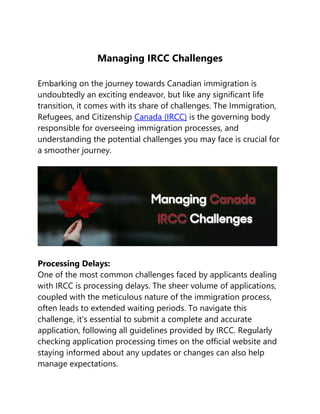 Managing IRCC Challenges
Embarking on the journey towards Canadian immigration is
undoubtedly an exciting endeavor, but like any significant life
transition, it comes with its share of challenges. The Immigration,
Refugees, and Citizenship Canada (IRCC) is the governing body
responsible for overseeing immigration processes, and
understanding the potential challenges you may face is crucial for
a smoother journey.
Processing Delays:
One of the most common challenges faced by applicants dealing
with IRCC is processing delays. The sheer volume of applications,
coupled with the meticulous nature of the immigration process,
often leads to extended waiting periods. To navigate this
challenge, it's essential to submit a complete and accurate
application, following all guidelines provided by IRCC. Regularly
checking application processing times on the official website and
staying informed about any updates or changes can also help
manage expectations.
 