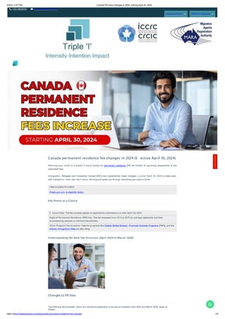 4/9/24, 2:57 PM Canada PR Fees Changes in 2024: starting April 30, 2024
+011 46520736 info@tripleibusiness.com
Assessment Form CRS Point Calculator
E ective Date: The fee increase applies to applications submitted on or after April 30, 2024.
Right of Permanent Residence (RPR) Fee: This fee increases from $515 to $575 for principal applicants and their
accompanying spouses or common-law partners.
Other Program Fee Increases: Fees for programs like Federal Skilled Workers, Provincial Nominee Programs (PNPs), and the
Atlantic Immigration Class are also rising.
Canada permanent residence fee changes in 2024 (E ective April 30, 2024)
Planning your move to Canada? If you're aiming for permanent residence (PR), be mindful of upcoming adjustments to the
associated fees.
Immigration, Refugees and Citizenship Canada (IRCC) has implemented these changes, e ective April 30, 2024, to keep pace
with Canada's in ation rate. Don't worry, this blog will guide you through everything you need to know.
FREE ELIGIBILITY CHECK
Check your pro le eligibility today!
Key Points at a Glance
Understanding the New Fee Structure (April 2024 to March 2026)
Changes to PR fees
The following fee increases, which are marked as applicable to the period between April 2024 and March 2026, apply as
follows:
Contact
Here!
https://www.tripleibusiness.com/blog/canada-permanent-residence-fee-changes 1/5
 