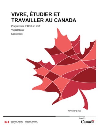 Page | 1
VIVRE, ÉTUDIER ET
TRAVAILLER AU CANADA
Programmes d’IRCC en bref
Vidéothèque
Liens utiles
NOVEMBRE 2023
 