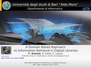 Università degli studi di Bari “Aldo Moro”
                                  Dipartimento di Informatica




                        A Domain Based Approach
                to Information Retrieval in Digital Libraries
                                   F. Rotella, S. Ferilli, F. Leuzzi
L.A.C.A.M.                 ferilli@di.uniba.it, {fabio.leuzzi, rotella.fulvio}@gmail.com
http://lacam.di.uniba.it:8000

                              8th Italian Research Conference on Digital Libraries
                                         Bari, Italy, February 9-10, 2012
 