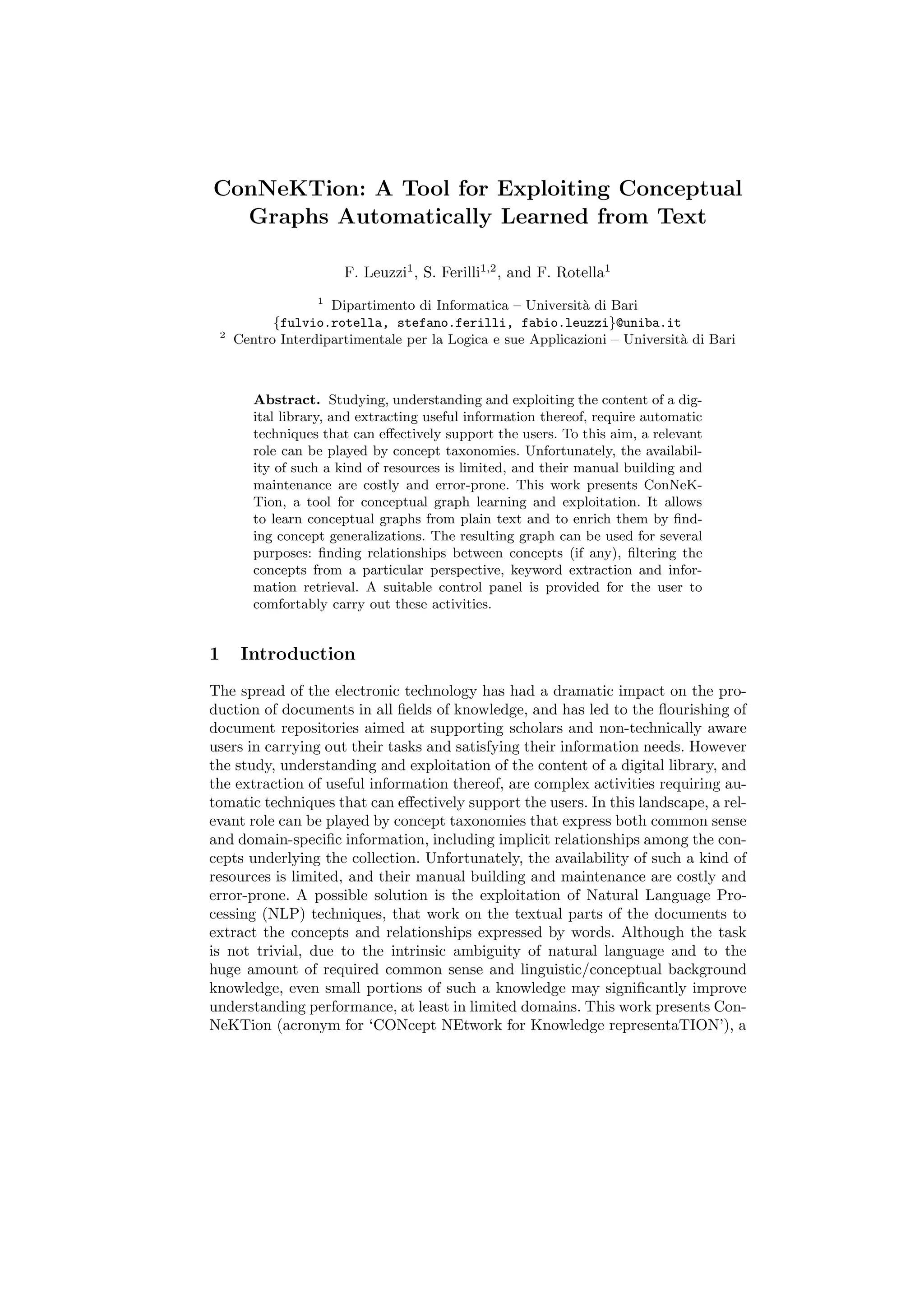 ConNeKTion: A Tool for Exploiting Conceptual
  Graphs Automatically Learned from Text

                         F. Leuzzi1 , S. Ferilli1,2 , and F. Rotella1
                     1
                       Dipartimento di Informatica – Universit` di Bari
                                                               a
              {fulvio.rotella, stefano.ferilli, fabio.leuzzi}@uniba.it
    2
        Centro Interdipartimentale per la Logica e sue Applicazioni – Universit` di Bari
                                                                               a



           Abstract. Studying, understanding and exploiting the content of a dig-
           ital library, and extracting useful information thereof, require automatic
           techniques that can eﬀectively support the users. To this aim, a relevant
           role can be played by concept taxonomies. Unfortunately, the availabil-
           ity of such a kind of resources is limited, and their manual building and
           maintenance are costly and error-prone. This work presents ConNeK-
           Tion, a tool for conceptual graph learning and exploitation. It allows
           to learn conceptual graphs from plain text and to enrich them by ﬁnd-
           ing concept generalizations. The resulting graph can be used for several
           purposes: ﬁnding relationships between concepts (if any), ﬁltering the
           concepts from a particular perspective, keyword extraction and infor-
           mation retrieval. A suitable control panel is provided for the user to
           comfortably carry out these activities.


1        Introduction
The spread of the electronic technology has had a dramatic impact on the pro-
duction of documents in all ﬁelds of knowledge, and has led to the ﬂourishing of
document repositories aimed at supporting scholars and non-technically aware
users in carrying out their tasks and satisfying their information needs. However
the study, understanding and exploitation of the content of a digital library, and
the extraction of useful information thereof, are complex activities requiring au-
tomatic techniques that can eﬀectively support the users. In this landscape, a rel-
evant role can be played by concept taxonomies that express both common sense
and domain-speciﬁc information, including implicit relationships among the con-
cepts underlying the collection. Unfortunately, the availability of such a kind of
resources is limited, and their manual building and maintenance are costly and
error-prone. A possible solution is the exploitation of Natural Language Pro-
cessing (NLP) techniques, that work on the textual parts of the documents to
extract the concepts and relationships expressed by words. Although the task
is not trivial, due to the intrinsic ambiguity of natural language and to the
huge amount of required common sense and linguistic/conceptual background
knowledge, even small portions of such a knowledge may signiﬁcantly improve
understanding performance, at least in limited domains. This work presents Con-
NeKTion (acronym for ‘CONcept NEtwork for Knowledge representaTION’), a
 