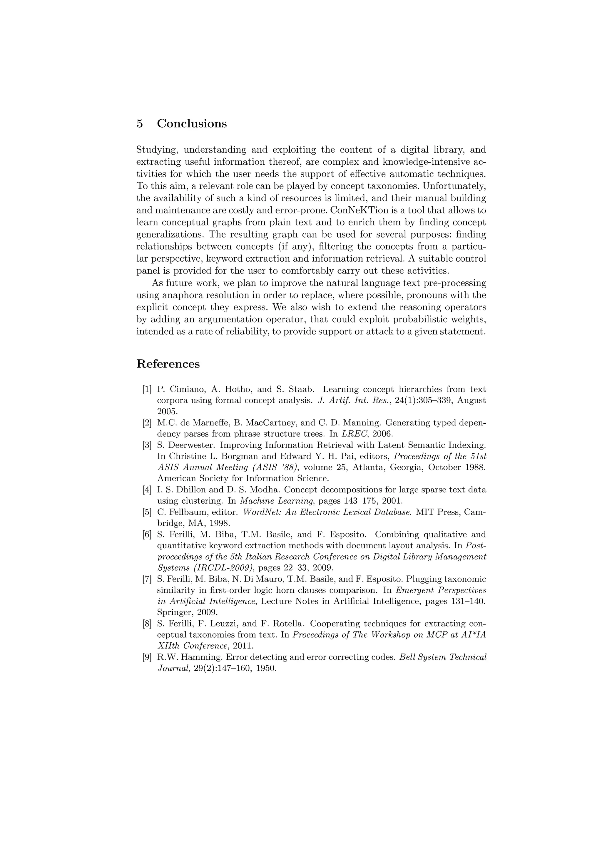 5   Conclusions

Studying, understanding and exploiting the content of a digital library, and
extracting useful information thereof, are complex and knowledge-intensive ac-
tivities for which the user needs the support of eﬀective automatic techniques.
To this aim, a relevant role can be played by concept taxonomies. Unfortunately,
the availability of such a kind of resources is limited, and their manual building
and maintenance are costly and error-prone. ConNeKTion is a tool that allows to
learn conceptual graphs from plain text and to enrich them by ﬁnding concept
generalizations. The resulting graph can be used for several purposes: ﬁnding
relationships between concepts (if any), ﬁltering the concepts from a particu-
lar perspective, keyword extraction and information retrieval. A suitable control
panel is provided for the user to comfortably carry out these activities.
    As future work, we plan to improve the natural language text pre-processing
using anaphora resolution in order to replace, where possible, pronouns with the
explicit concept they express. We also wish to extend the reasoning operators
by adding an argumentation operator, that could exploit probabilistic weights,
intended as a rate of reliability, to provide support or attack to a given statement.


References

 [1] P. Cimiano, A. Hotho, and S. Staab. Learning concept hierarchies from text
     corpora using formal concept analysis. J. Artif. Int. Res., 24(1):305–339, August
     2005.
 [2] M.C. de Marneﬀe, B. MacCartney, and C. D. Manning. Generating typed depen-
     dency parses from phrase structure trees. In LREC, 2006.
 [3] S. Deerwester. Improving Information Retrieval with Latent Semantic Indexing.
     In Christine L. Borgman and Edward Y. H. Pai, editors, Proceedings of the 51st
     ASIS Annual Meeting (ASIS ’88), volume 25, Atlanta, Georgia, October 1988.
     American Society for Information Science.
 [4] I. S. Dhillon and D. S. Modha. Concept decompositions for large sparse text data
     using clustering. In Machine Learning, pages 143–175, 2001.
 [5] C. Fellbaum, editor. WordNet: An Electronic Lexical Database. MIT Press, Cam-
     bridge, MA, 1998.
 [6] S. Ferilli, M. Biba, T.M. Basile, and F. Esposito. Combining qualitative and
     quantitative keyword extraction methods with document layout analysis. In Post-
     proceedings of the 5th Italian Research Conference on Digital Library Management
     Systems (IRCDL-2009), pages 22–33, 2009.
 [7] S. Ferilli, M. Biba, N. Di Mauro, T.M. Basile, and F. Esposito. Plugging taxonomic
     similarity in ﬁrst-order logic horn clauses comparison. In Emergent Perspectives
     in Artiﬁcial Intelligence, Lecture Notes in Artiﬁcial Intelligence, pages 131–140.
     Springer, 2009.
 [8] S. Ferilli, F. Leuzzi, and F. Rotella. Cooperating techniques for extracting con-
     ceptual taxonomies from text. In Proceedings of The Workshop on MCP at AI*IA
     XIIth Conference, 2011.
 [9] R.W. Hamming. Error detecting and error correcting codes. Bell System Technical
     Journal, 29(2):147–160, 1950.
 