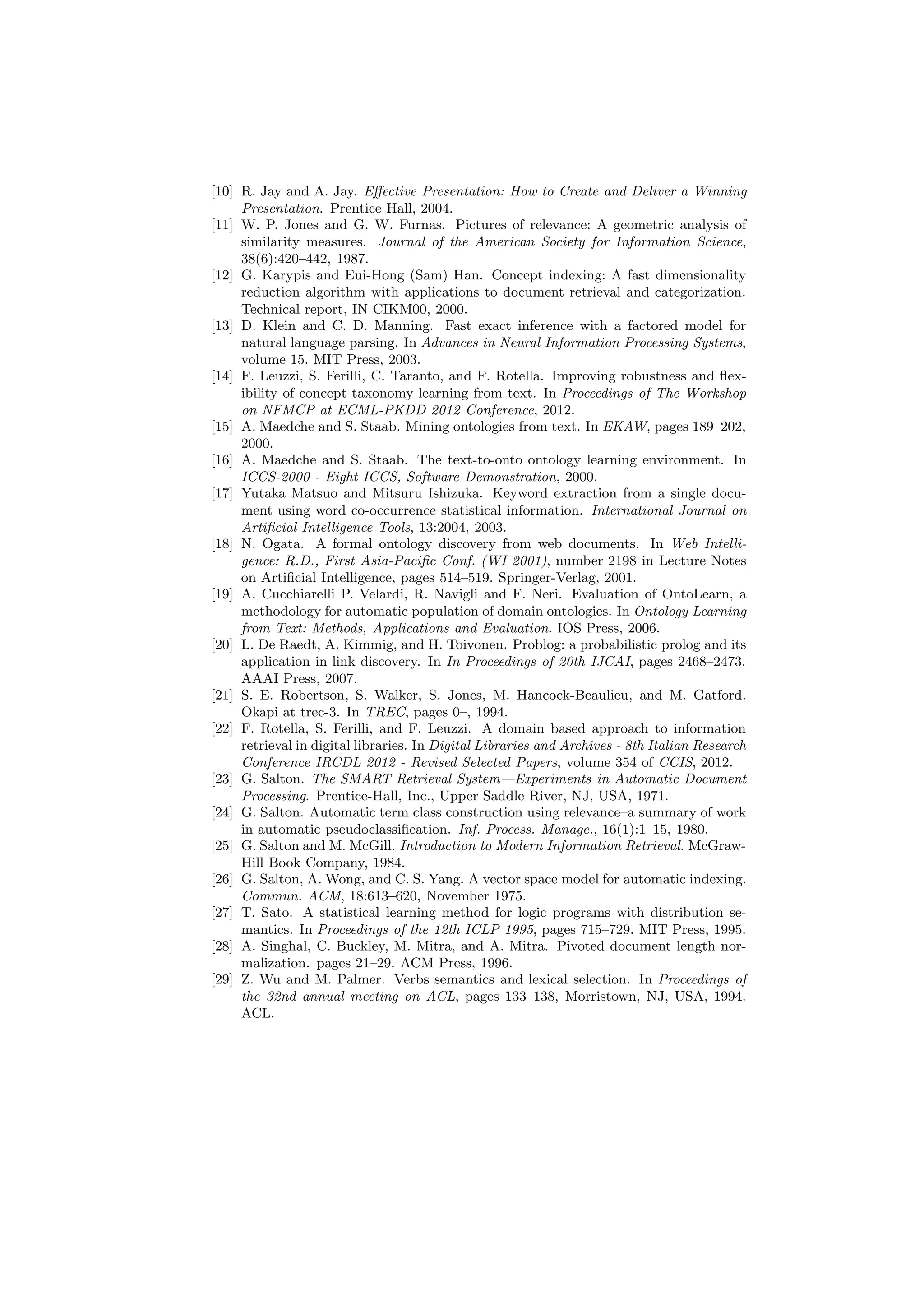 [10] R. Jay and A. Jay. Eﬀective Presentation: How to Create and Deliver a Winning
     Presentation. Prentice Hall, 2004.
[11] W. P. Jones and G. W. Furnas. Pictures of relevance: A geometric analysis of
     similarity measures. Journal of the American Society for Information Science,
     38(6):420–442, 1987.
[12] G. Karypis and Eui-Hong (Sam) Han. Concept indexing: A fast dimensionality
     reduction algorithm with applications to document retrieval and categorization.
     Technical report, IN CIKM00, 2000.
[13] D. Klein and C. D. Manning. Fast exact inference with a factored model for
     natural language parsing. In Advances in Neural Information Processing Systems,
     volume 15. MIT Press, 2003.
[14] F. Leuzzi, S. Ferilli, C. Taranto, and F. Rotella. Improving robustness and ﬂex-
     ibility of concept taxonomy learning from text. In Proceedings of The Workshop
     on NFMCP at ECML-PKDD 2012 Conference, 2012.
[15] A. Maedche and S. Staab. Mining ontologies from text. In EKAW, pages 189–202,
     2000.
[16] A. Maedche and S. Staab. The text-to-onto ontology learning environment. In
     ICCS-2000 - Eight ICCS, Software Demonstration, 2000.
[17] Yutaka Matsuo and Mitsuru Ishizuka. Keyword extraction from a single docu-
     ment using word co-occurrence statistical information. International Journal on
     Artiﬁcial Intelligence Tools, 13:2004, 2003.
[18] N. Ogata. A formal ontology discovery from web documents. In Web Intelli-
     gence: R.D., First Asia-Paciﬁc Conf. (WI 2001), number 2198 in Lecture Notes
     on Artiﬁcial Intelligence, pages 514–519. Springer-Verlag, 2001.
[19] A. Cucchiarelli P. Velardi, R. Navigli and F. Neri. Evaluation of OntoLearn, a
     methodology for automatic population of domain ontologies. In Ontology Learning
     from Text: Methods, Applications and Evaluation. IOS Press, 2006.
[20] L. De Raedt, A. Kimmig, and H. Toivonen. Problog: a probabilistic prolog and its
     application in link discovery. In In Proceedings of 20th IJCAI, pages 2468–2473.
     AAAI Press, 2007.
[21] S. E. Robertson, S. Walker, S. Jones, M. Hancock-Beaulieu, and M. Gatford.
     Okapi at trec-3. In TREC, pages 0–, 1994.
[22] F. Rotella, S. Ferilli, and F. Leuzzi. A domain based approach to information
     retrieval in digital libraries. In Digital Libraries and Archives - 8th Italian Research
     Conference IRCDL 2012 - Revised Selected Papers, volume 354 of CCIS, 2012.
[23] G. Salton. The SMART Retrieval System—Experiments in Automatic Document
     Processing. Prentice-Hall, Inc., Upper Saddle River, NJ, USA, 1971.
[24] G. Salton. Automatic term class construction using relevance–a summary of work
     in automatic pseudoclassiﬁcation. Inf. Process. Manage., 16(1):1–15, 1980.
[25] G. Salton and M. McGill. Introduction to Modern Information Retrieval. McGraw-
     Hill Book Company, 1984.
[26] G. Salton, A. Wong, and C. S. Yang. A vector space model for automatic indexing.
     Commun. ACM, 18:613–620, November 1975.
[27] T. Sato. A statistical learning method for logic programs with distribution se-
     mantics. In Proceedings of the 12th ICLP 1995, pages 715–729. MIT Press, 1995.
[28] A. Singhal, C. Buckley, M. Mitra, and A. Mitra. Pivoted document length nor-
     malization. pages 21–29. ACM Press, 1996.
[29] Z. Wu and M. Palmer. Verbs semantics and lexical selection. In Proceedings of
     the 32nd annual meeting on ACL, pages 133–138, Morristown, NJ, USA, 1994.
     ACL.
 