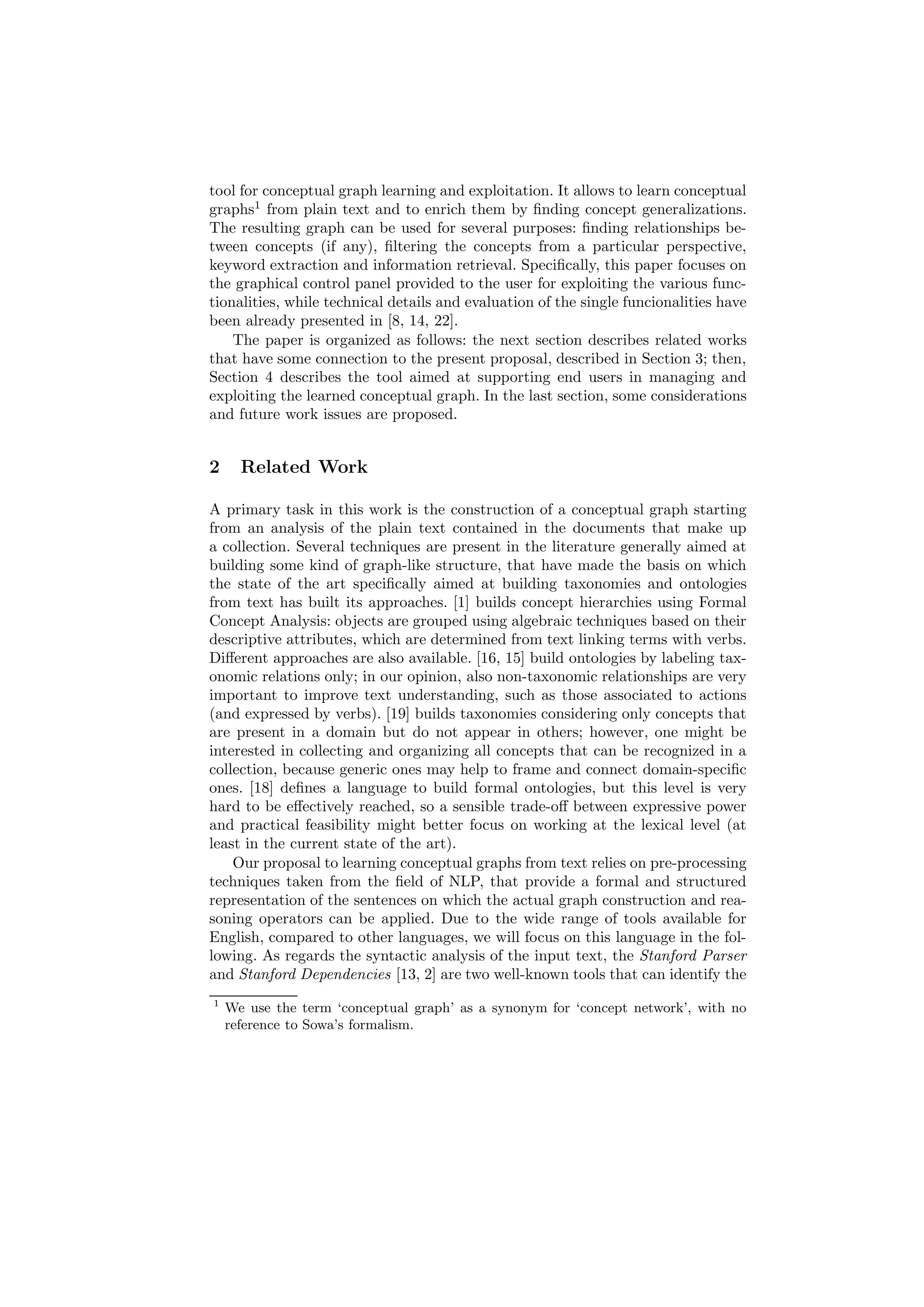 tool for conceptual graph learning and exploitation. It allows to learn conceptual
graphs1 from plain text and to enrich them by ﬁnding concept generalizations.
The resulting graph can be used for several purposes: ﬁnding relationships be-
tween concepts (if any), ﬁltering the concepts from a particular perspective,
keyword extraction and information retrieval. Speciﬁcally, this paper focuses on
the graphical control panel provided to the user for exploiting the various func-
tionalities, while technical details and evaluation of the single funcionalities have
been already presented in [8, 14, 22].
    The paper is organized as follows: the next section describes related works
that have some connection to the present proposal, described in Section 3; then,
Section 4 describes the tool aimed at supporting end users in managing and
exploiting the learned conceptual graph. In the last section, some considerations
and future work issues are proposed.


2     Related Work

A primary task in this work is the construction of a conceptual graph starting
from an analysis of the plain text contained in the documents that make up
a collection. Several techniques are present in the literature generally aimed at
building some kind of graph-like structure, that have made the basis on which
the state of the art speciﬁcally aimed at building taxonomies and ontologies
from text has built its approaches. [1] builds concept hierarchies using Formal
Concept Analysis: objects are grouped using algebraic techniques based on their
descriptive attributes, which are determined from text linking terms with verbs.
Diﬀerent approaches are also available. [16, 15] build ontologies by labeling tax-
onomic relations only; in our opinion, also non-taxonomic relationships are very
important to improve text understanding, such as those associated to actions
(and expressed by verbs). [19] builds taxonomies considering only concepts that
are present in a domain but do not appear in others; however, one might be
interested in collecting and organizing all concepts that can be recognized in a
collection, because generic ones may help to frame and connect domain-speciﬁc
ones. [18] deﬁnes a language to build formal ontologies, but this level is very
hard to be eﬀectively reached, so a sensible trade-oﬀ between expressive power
and practical feasibility might better focus on working at the lexical level (at
least in the current state of the art).
    Our proposal to learning conceptual graphs from text relies on pre-processing
techniques taken from the ﬁeld of NLP, that provide a formal and structured
representation of the sentences on which the actual graph construction and rea-
soning operators can be applied. Due to the wide range of tools available for
English, compared to other languages, we will focus on this language in the fol-
lowing. As regards the syntactic analysis of the input text, the Stanford Parser
and Stanford Dependencies [13, 2] are two well-known tools that can identify the
1
    We use the term ‘conceptual graph’ as a synonym for ‘concept network’, with no
    reference to Sowa’s formalism.
 