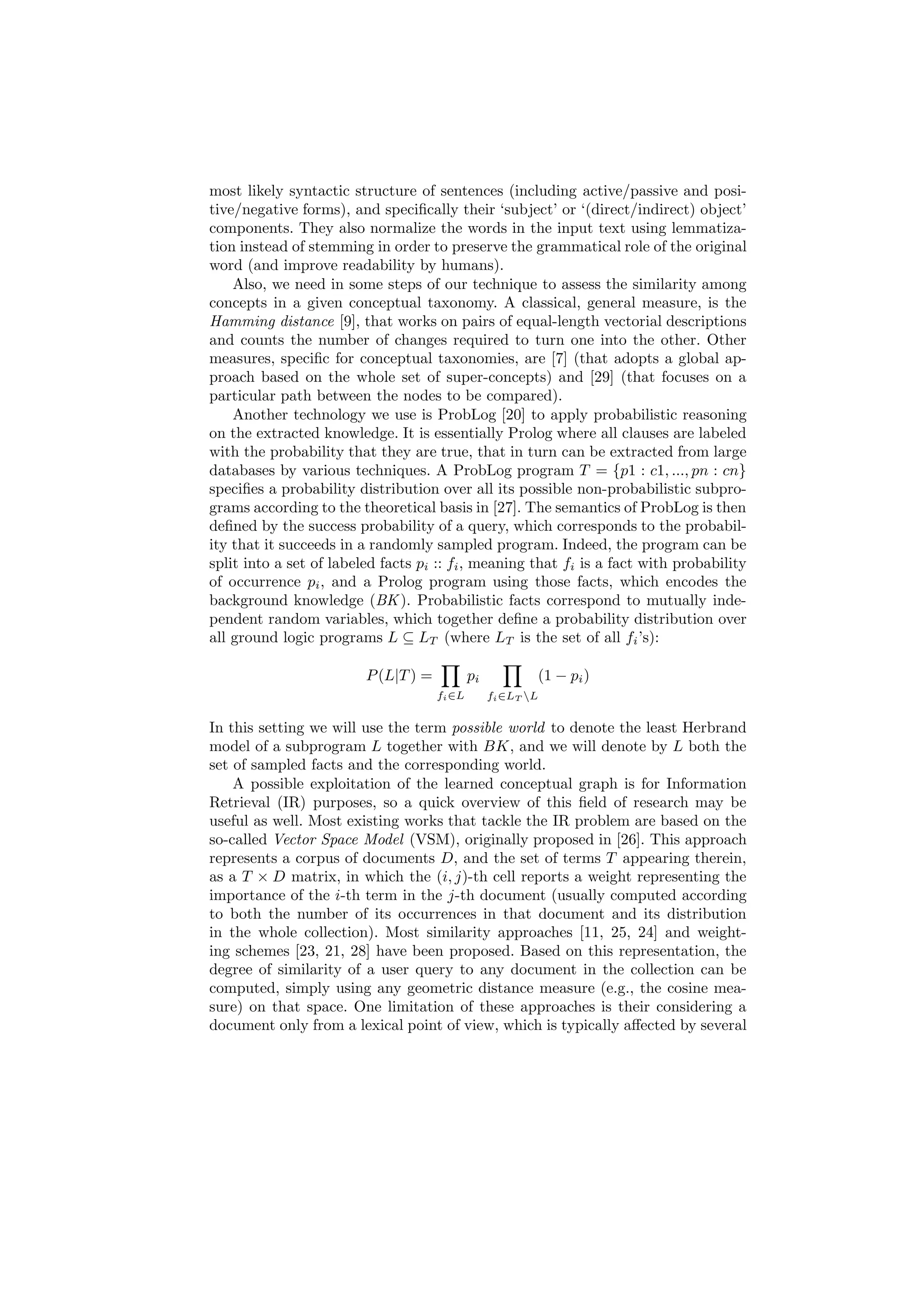 most likely syntactic structure of sentences (including active/passive and posi-
tive/negative forms), and speciﬁcally their ‘subject’ or ‘(direct/indirect) object’
components. They also normalize the words in the input text using lemmatiza-
tion instead of stemming in order to preserve the grammatical role of the original
word (and improve readability by humans).
    Also, we need in some steps of our technique to assess the similarity among
concepts in a given conceptual taxonomy. A classical, general measure, is the
Hamming distance [9], that works on pairs of equal-length vectorial descriptions
and counts the number of changes required to turn one into the other. Other
measures, speciﬁc for conceptual taxonomies, are [7] (that adopts a global ap-
proach based on the whole set of super-concepts) and [29] (that focuses on a
particular path between the nodes to be compared).
    Another technology we use is ProbLog [20] to apply probabilistic reasoning
on the extracted knowledge. It is essentially Prolog where all clauses are labeled
with the probability that they are true, that in turn can be extracted from large
databases by various techniques. A ProbLog program T = {p1 : c1, ..., pn : cn}
speciﬁes a probability distribution over all its possible non-probabilistic subpro-
grams according to the theoretical basis in [27]. The semantics of ProbLog is then
deﬁned by the success probability of a query, which corresponds to the probabil-
ity that it succeeds in a randomly sampled program. Indeed, the program can be
split into a set of labeled facts pi :: fi , meaning that fi is a fact with probability
of occurrence pi , and a Prolog program using those facts, which encodes the
background knowledge (BK ). Probabilistic facts correspond to mutually inde-
pendent random variables, which together deﬁne a probability distribution over
all ground logic programs L ⊆ LT (where LT is the set of all fi ’s):

                         P (L|T ) =           pi           (1 − pi )
                                      fi ∈L        fi ∈LT L


In this setting we will use the term possible world to denote the least Herbrand
model of a subprogram L together with BK, and we will denote by L both the
set of sampled facts and the corresponding world.
    A possible exploitation of the learned conceptual graph is for Information
Retrieval (IR) purposes, so a quick overview of this ﬁeld of research may be
useful as well. Most existing works that tackle the IR problem are based on the
so-called Vector Space Model (VSM), originally proposed in [26]. This approach
represents a corpus of documents D, and the set of terms T appearing therein,
as a T × D matrix, in which the (i, j)-th cell reports a weight representing the
importance of the i-th term in the j-th document (usually computed according
to both the number of its occurrences in that document and its distribution
in the whole collection). Most similarity approaches [11, 25, 24] and weight-
ing schemes [23, 21, 28] have been proposed. Based on this representation, the
degree of similarity of a user query to any document in the collection can be
computed, simply using any geometric distance measure (e.g., the cosine mea-
sure) on that space. One limitation of these approaches is their considering a
document only from a lexical point of view, which is typically aﬀected by several
 