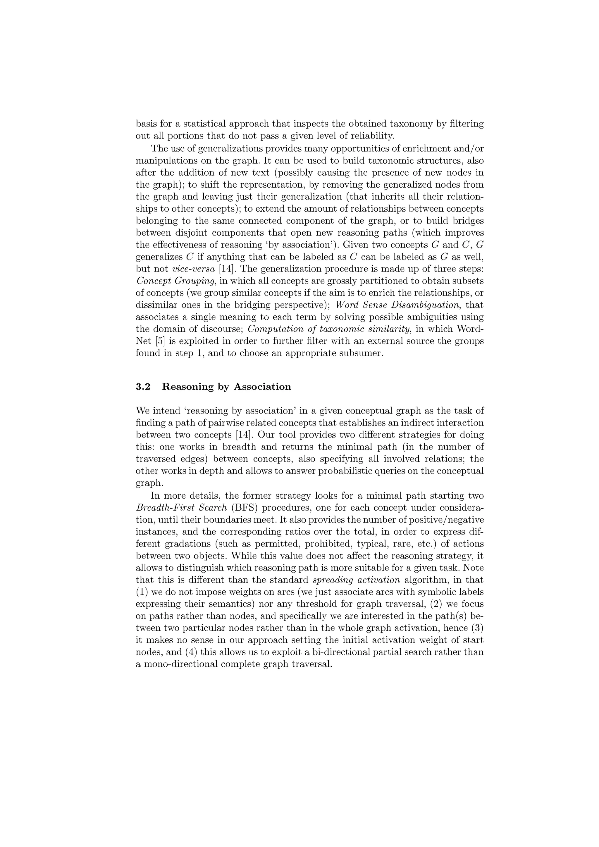 basis for a statistical approach that inspects the obtained taxonomy by ﬁltering
out all portions that do not pass a given level of reliability.
    The use of generalizations provides many opportunities of enrichment and/or
manipulations on the graph. It can be used to build taxonomic structures, also
after the addition of new text (possibly causing the presence of new nodes in
the graph); to shift the representation, by removing the generalized nodes from
the graph and leaving just their generalization (that inherits all their relation-
ships to other concepts); to extend the amount of relationships between concepts
belonging to the same connected component of the graph, or to build bridges
between disjoint components that open new reasoning paths (which improves
the eﬀectiveness of reasoning ‘by association’). Given two concepts G and C, G
generalizes C if anything that can be labeled as C can be labeled as G as well,
but not vice-versa [14]. The generalization procedure is made up of three steps:
Concept Grouping, in which all concepts are grossly partitioned to obtain subsets
of concepts (we group similar concepts if the aim is to enrich the relationships, or
dissimilar ones in the bridging perspective); Word Sense Disambiguation, that
associates a single meaning to each term by solving possible ambiguities using
the domain of discourse; Computation of taxonomic similarity, in which Word-
Net [5] is exploited in order to further ﬁlter with an external source the groups
found in step 1, and to choose an appropriate subsumer.


3.2   Reasoning by Association

We intend ‘reasoning by association’ in a given conceptual graph as the task of
ﬁnding a path of pairwise related concepts that establishes an indirect interaction
between two concepts [14]. Our tool provides two diﬀerent strategies for doing
this: one works in breadth and returns the minimal path (in the number of
traversed edges) between concepts, also specifying all involved relations; the
other works in depth and allows to answer probabilistic queries on the conceptual
graph.
    In more details, the former strategy looks for a minimal path starting two
Breadth-First Search (BFS) procedures, one for each concept under considera-
tion, until their boundaries meet. It also provides the number of positive/negative
instances, and the corresponding ratios over the total, in order to express dif-
ferent gradations (such as permitted, prohibited, typical, rare, etc.) of actions
between two objects. While this value does not aﬀect the reasoning strategy, it
allows to distinguish which reasoning path is more suitable for a given task. Note
that this is diﬀerent than the standard spreading activation algorithm, in that
(1) we do not impose weights on arcs (we just associate arcs with symbolic labels
expressing their semantics) nor any threshold for graph traversal, (2) we focus
on paths rather than nodes, and speciﬁcally we are interested in the path(s) be-
tween two particular nodes rather than in the whole graph activation, hence (3)
it makes no sense in our approach setting the initial activation weight of start
nodes, and (4) this allows us to exploit a bi-directional partial search rather than
a mono-directional complete graph traversal.
 