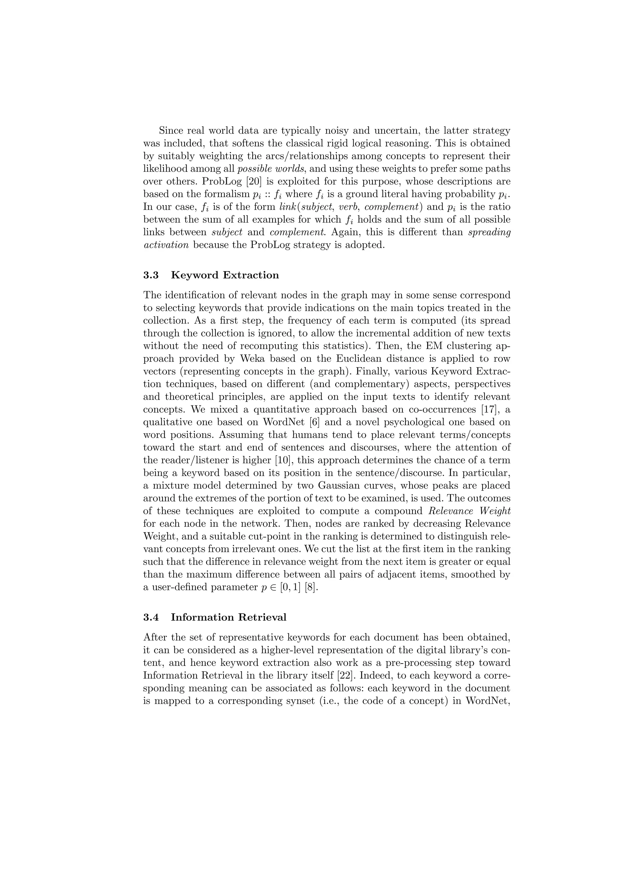Since real world data are typically noisy and uncertain, the latter strategy
was included, that softens the classical rigid logical reasoning. This is obtained
by suitably weighting the arcs/relationships among concepts to represent their
likelihood among all possible worlds, and using these weights to prefer some paths
over others. ProbLog [20] is exploited for this purpose, whose descriptions are
based on the formalism pi :: fi where fi is a ground literal having probability pi .
In our case, fi is of the form link (subject, verb, complement ) and pi is the ratio
between the sum of all examples for which fi holds and the sum of all possible
links between subject and complement. Again, this is diﬀerent than spreading
activation because the ProbLog strategy is adopted.

3.3   Keyword Extraction
The identiﬁcation of relevant nodes in the graph may in some sense correspond
to selecting keywords that provide indications on the main topics treated in the
collection. As a ﬁrst step, the frequency of each term is computed (its spread
through the collection is ignored, to allow the incremental addition of new texts
without the need of recomputing this statistics). Then, the EM clustering ap-
proach provided by Weka based on the Euclidean distance is applied to row
vectors (representing concepts in the graph). Finally, various Keyword Extrac-
tion techniques, based on diﬀerent (and complementary) aspects, perspectives
and theoretical principles, are applied on the input texts to identify relevant
concepts. We mixed a quantitative approach based on co-occurrences [17], a
qualitative one based on WordNet [6] and a novel psychological one based on
word positions. Assuming that humans tend to place relevant terms/concepts
toward the start and end of sentences and discourses, where the attention of
the reader/listener is higher [10], this approach determines the chance of a term
being a keyword based on its position in the sentence/discourse. In particular,
a mixture model determined by two Gaussian curves, whose peaks are placed
around the extremes of the portion of text to be examined, is used. The outcomes
of these techniques are exploited to compute a compound Relevance Weight
for each node in the network. Then, nodes are ranked by decreasing Relevance
Weight, and a suitable cut-point in the ranking is determined to distinguish rele-
vant concepts from irrelevant ones. We cut the list at the ﬁrst item in the ranking
such that the diﬀerence in relevance weight from the next item is greater or equal
than the maximum diﬀerence between all pairs of adjacent items, smoothed by
a user-deﬁned parameter p ∈ [0, 1] [8].

3.4   Information Retrieval
After the set of representative keywords for each document has been obtained,
it can be considered as a higher-level representation of the digital library’s con-
tent, and hence keyword extraction also work as a pre-processing step toward
Information Retrieval in the library itself [22]. Indeed, to each keyword a corre-
sponding meaning can be associated as follows: each keyword in the document
is mapped to a corresponding synset (i.e., the code of a concept) in WordNet,
 