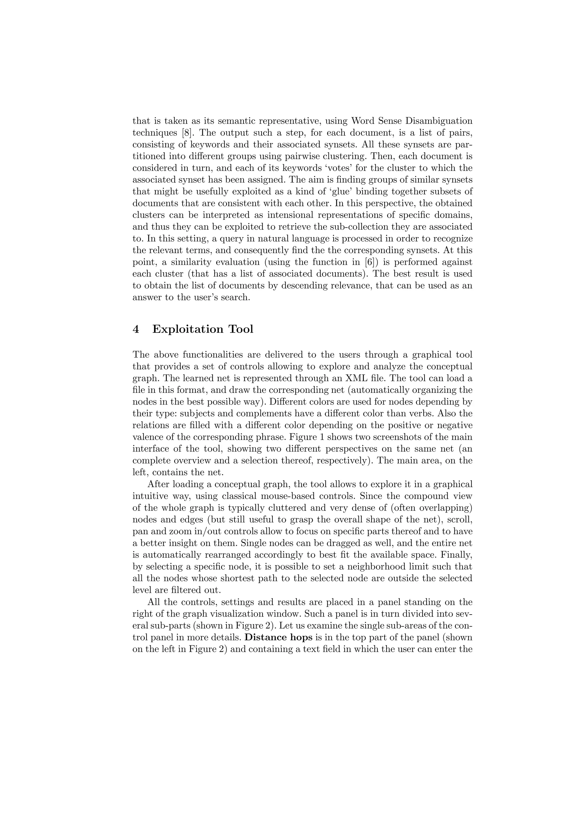 that is taken as its semantic representative, using Word Sense Disambiguation
techniques [8]. The output such a step, for each document, is a list of pairs,
consisting of keywords and their associated synsets. All these synsets are par-
titioned into diﬀerent groups using pairwise clustering. Then, each document is
considered in turn, and each of its keywords ‘votes’ for the cluster to which the
associated synset has been assigned. The aim is ﬁnding groups of similar synsets
that might be usefully exploited as a kind of ‘glue’ binding together subsets of
documents that are consistent with each other. In this perspective, the obtained
clusters can be interpreted as intensional representations of speciﬁc domains,
and thus they can be exploited to retrieve the sub-collection they are associated
to. In this setting, a query in natural language is processed in order to recognize
the relevant terms, and consequently ﬁnd the the corresponding synsets. At this
point, a similarity evaluation (using the function in [6]) is performed against
each cluster (that has a list of associated documents). The best result is used
to obtain the list of documents by descending relevance, that can be used as an
answer to the user’s search.


4   Exploitation Tool

The above functionalities are delivered to the users through a graphical tool
that provides a set of controls allowing to explore and analyze the conceptual
graph. The learned net is represented through an XML ﬁle. The tool can load a
ﬁle in this format, and draw the corresponding net (automatically organizing the
nodes in the best possible way). Diﬀerent colors are used for nodes depending by
their type: subjects and complements have a diﬀerent color than verbs. Also the
relations are ﬁlled with a diﬀerent color depending on the positive or negative
valence of the corresponding phrase. Figure 1 shows two screenshots of the main
interface of the tool, showing two diﬀerent perspectives on the same net (an
complete overview and a selection thereof, respectively). The main area, on the
left, contains the net.
    After loading a conceptual graph, the tool allows to explore it in a graphical
intuitive way, using classical mouse-based controls. Since the compound view
of the whole graph is typically cluttered and very dense of (often overlapping)
nodes and edges (but still useful to grasp the overall shape of the net), scroll,
pan and zoom in/out controls allow to focus on speciﬁc parts thereof and to have
a better insight on them. Single nodes can be dragged as well, and the entire net
is automatically rearranged accordingly to best ﬁt the available space. Finally,
by selecting a speciﬁc node, it is possible to set a neighborhood limit such that
all the nodes whose shortest path to the selected node are outside the selected
level are ﬁltered out.
    All the controls, settings and results are placed in a panel standing on the
right of the graph visualization window. Such a panel is in turn divided into sev-
eral sub-parts (shown in Figure 2). Let us examine the single sub-areas of the con-
trol panel in more details. Distance hops is in the top part of the panel (shown
on the left in Figure 2) and containing a text ﬁeld in which the user can enter the
 