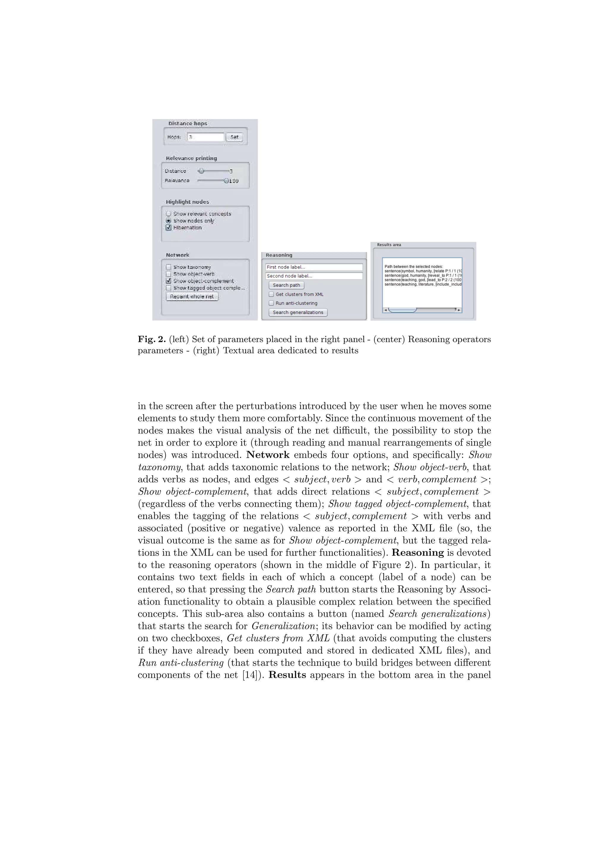 Fig. 2. (left) Set of parameters placed in the right panel - (center) Reasoning operators
parameters - (right) Textual area dedicated to results




in the screen after the perturbations introduced by the user when he moves some
elements to study them more comfortably. Since the continuous movement of the
nodes makes the visual analysis of the net diﬃcult, the possibility to stop the
net in order to explore it (through reading and manual rearrangements of single
nodes) was introduced. Network embeds four options, and speciﬁcally: Show
taxonomy, that adds taxonomic relations to the network; Show object-verb, that
adds verbs as nodes, and edges < subject, verb > and < verb, complement >;
Show object-complement, that adds direct relations < subject, complement >
(regardless of the verbs connecting them); Show tagged object-complement, that
enables the tagging of the relations < subject, complement > with verbs and
associated (positive or negative) valence as reported in the XML ﬁle (so, the
visual outcome is the same as for Show object-complement, but the tagged rela-
tions in the XML can be used for further functionalities). Reasoning is devoted
to the reasoning operators (shown in the middle of Figure 2). In particular, it
contains two text ﬁelds in each of which a concept (label of a node) can be
entered, so that pressing the Search path button starts the Reasoning by Associ-
ation functionality to obtain a plausible complex relation between the speciﬁed
concepts. This sub-area also contains a button (named Search generalizations)
that starts the search for Generalization; its behavior can be modiﬁed by acting
on two checkboxes, Get clusters from XML (that avoids computing the clusters
if they have already been computed and stored in dedicated XML ﬁles), and
Run anti-clustering (that starts the technique to build bridges between diﬀerent
components of the net [14]). Results appears in the bottom area in the panel
 