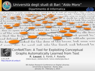 Università degli studi di Bari “Aldo Moro”
                              Dipartimento di Informatica




             ConNeKTion: A Tool for Exploiting Conceptual
               Graphs Automatically Learned from Text
                                F. Leuzzi, S. Ferilli, F. Rotella
L.A.C.A.M.                 {fabio.leuzzi, stefano.ferilli, fulvio.rotella}@uniba.it
http://lacam.di.uniba.it

                           9th Italian Research Conference on Digital Libraries
                                    Università la Sapienza - Rome, Italy
                                       January 31 - February 1, 2013
 