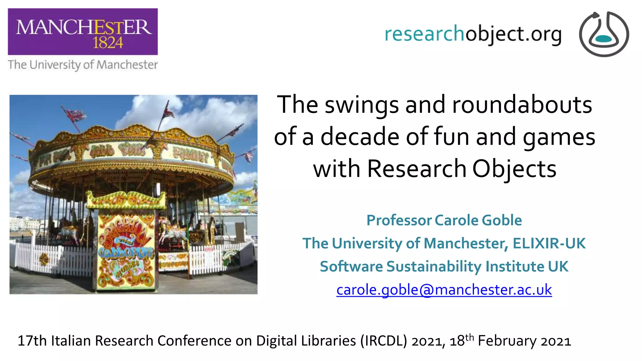 The swings and roundabouts
of a decade of fun and games
with Research Objects
Professor Carole Goble
The University of Manchester, ELIXIR-UK
Software Sustainability Institute UK
carole.goble@manchester.ac.uk
17th Italian Research Conference on Digital Libraries (IRCDL) 2021, 18th February 2021
 
