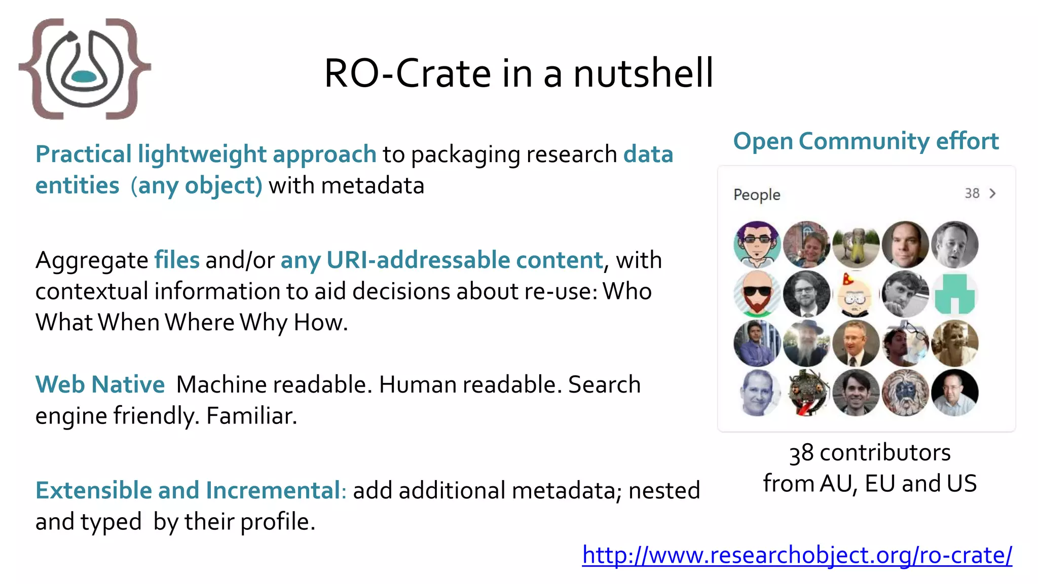 RO-Crate in a nutshell
Practical lightweight approach to packaging research data
entities (any object) with metadata
Aggregate files and/or any URI-addressable content, with
contextual information to aid decisions about re-use:Who
WhatWhenWhereWhy How.
Web Native Machine readable. Human readable. Search
engine friendly. Familiar.
Extensible and Incremental: add additional metadata; nested
and typed by their profile.
Open Community effort
38 contributors
fromAU, EU and US
http://www.researchobject.org/ro-crate/
 
