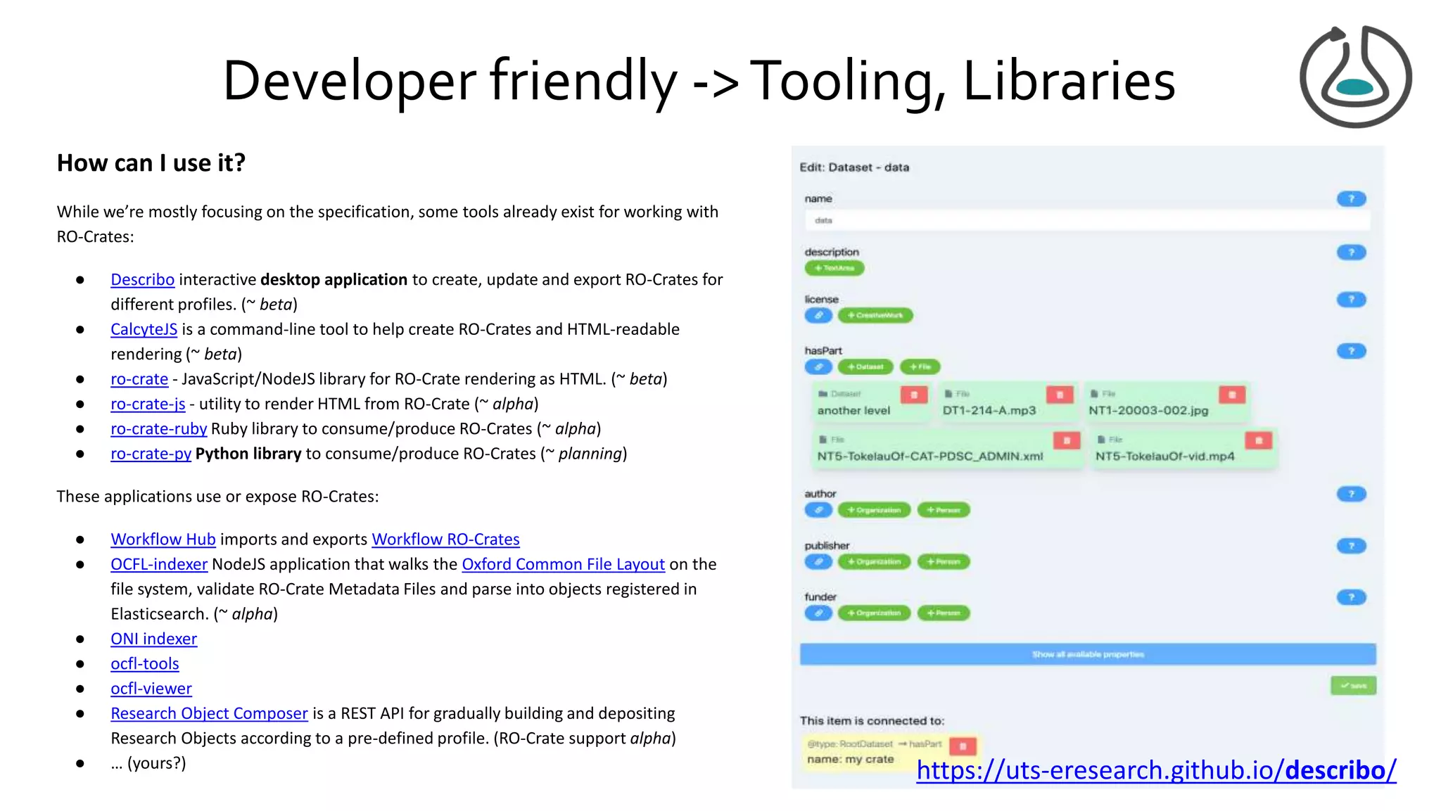 Developer friendly ->Tooling, Libraries
How can I use it?
While we’re mostly focusing on the specification, some tools already exist for working with
RO-Crates:
● Describo interactive desktop application to create, update and export RO-Crates for
different profiles. (~ beta)
● CalcyteJS is a command-line tool to help create RO-Crates and HTML-readable
rendering (~ beta)
● ro-crate - JavaScript/NodeJS library for RO-Crate rendering as HTML. (~ beta)
● ro-crate-js - utility to render HTML from RO-Crate (~ alpha)
● ro-crate-ruby Ruby library to consume/produce RO-Crates (~ alpha)
● ro-crate-py Python library to consume/produce RO-Crates (~ planning)
These applications use or expose RO-Crates:
● Workflow Hub imports and exports Workflow RO-Crates
● OCFL-indexer NodeJS application that walks the Oxford Common File Layout on the
file system, validate RO-Crate Metadata Files and parse into objects registered in
Elasticsearch. (~ alpha)
● ONI indexer
● ocfl-tools
● ocfl-viewer
● Research Object Composer is a REST API for gradually building and depositing
Research Objects according to a pre-defined profile. (RO-Crate support alpha)
● … (yours?)
https://uts-eresearch.github.io/describo/
 