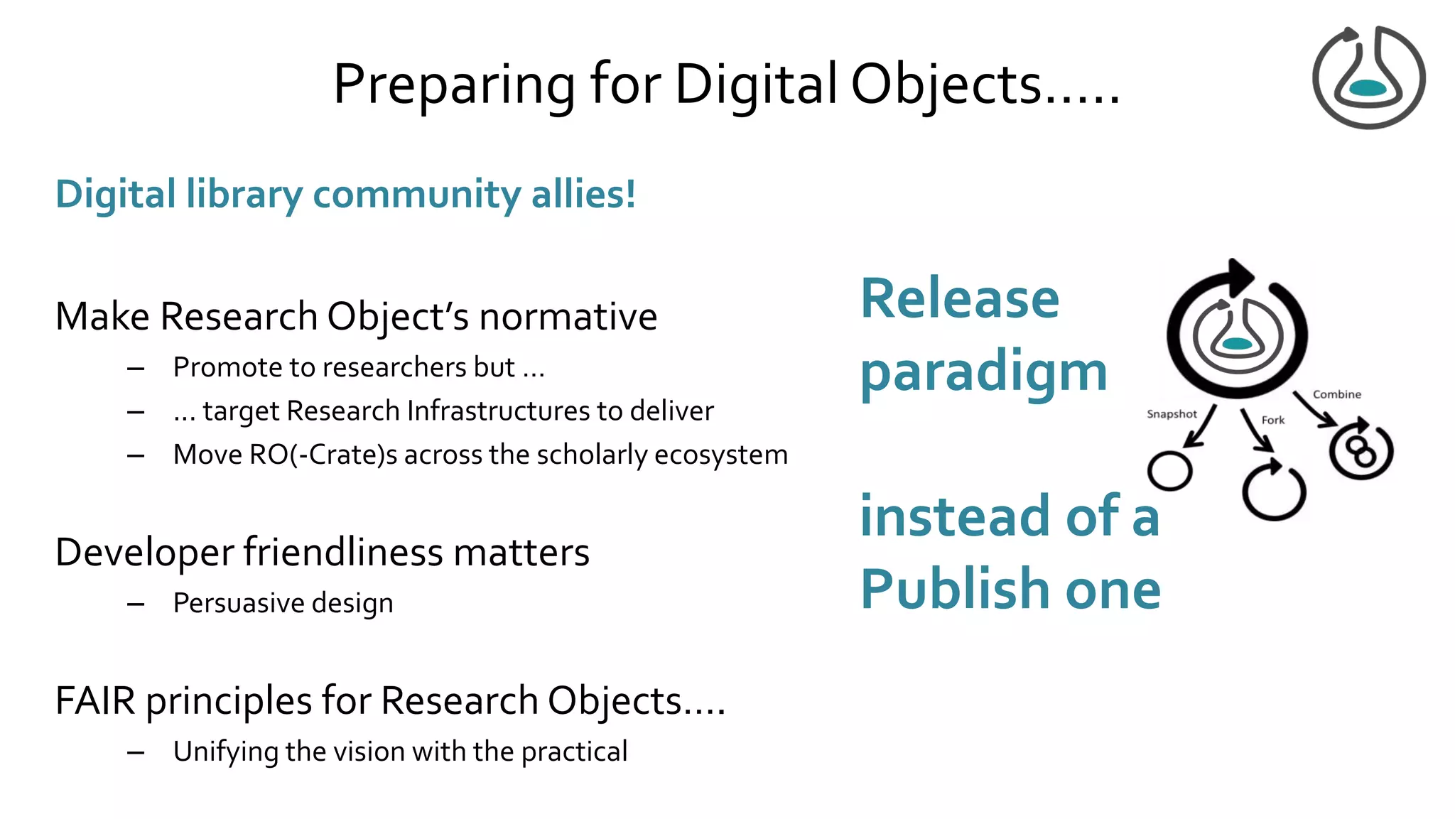 Preparing for Digital Objects…..
Digital library community allies!
Make Research Object’s normative
– Promote to researchers but …
– ... target Research Infrastructures to deliver
– Move RO(-Crate)s across the scholarly ecosystem
Developer friendliness matters
– Persuasive design
FAIR principles for Research Objects….
– Unifying the vision with the practical
Release
paradigm
instead of a
Publish one
 