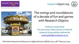 The swings and roundabouts
of a decade of fun and games
with Research Objects
Professor Carole Goble
The University of Manchester, ELIXIR-UK
Software Sustainability Institute UK
carole.goble@manchester.ac.uk
17th Italian Research Conference on Digital Libraries (IRCDL) 2021, 18th February 2021
 
