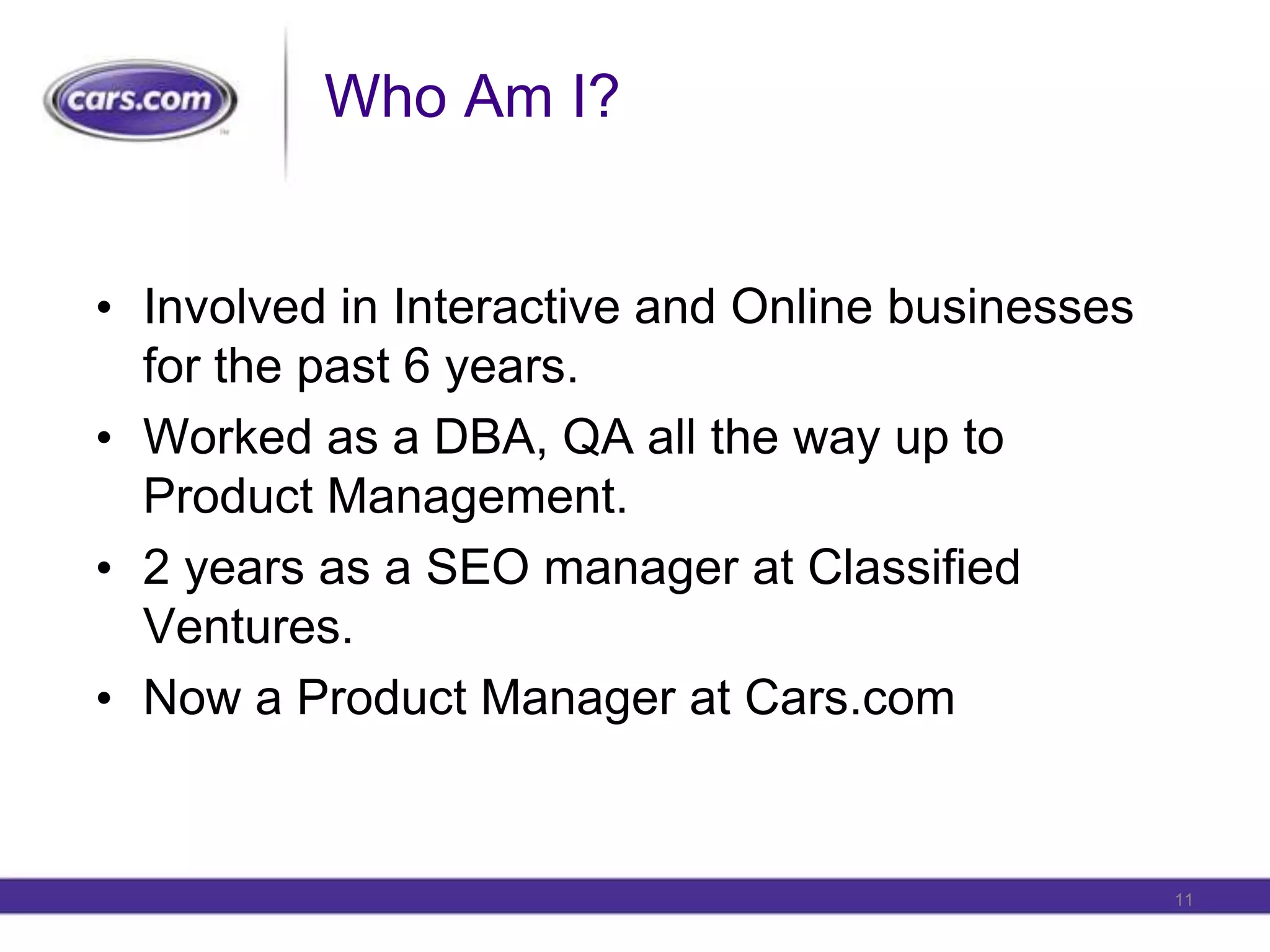 Who Am I?Involved in Interactive and Online businesses for the past 6 years.Worked as a DBA, QA all the way up to Product Management.2 years as a SEO manager at Classified Ventures.Now a Product Manager at Cars.com11