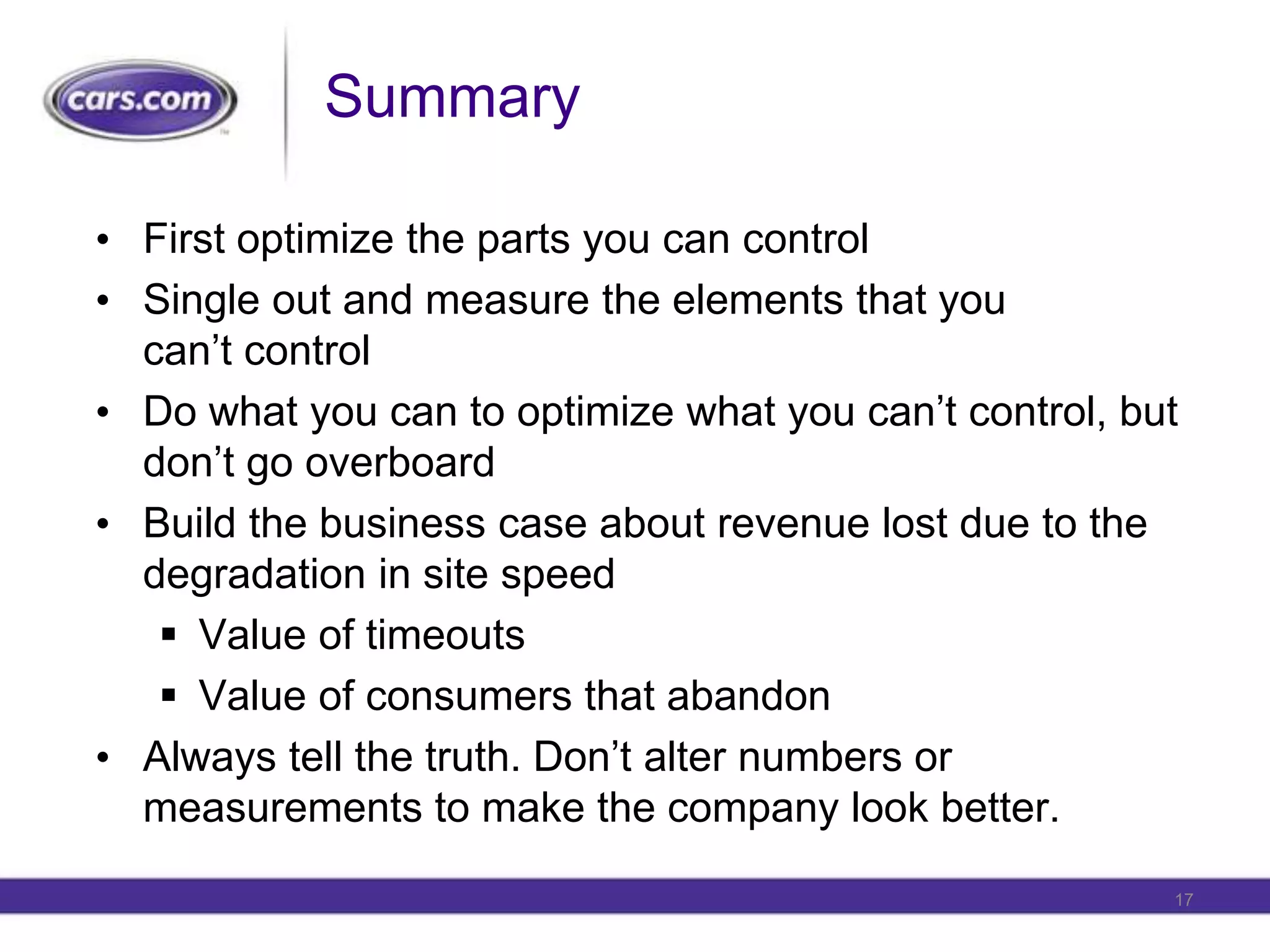 SummaryFirst optimize the parts you can controlSingle out and measure the elements that you can’t controlDo what you can to optimize what you can’t control, but don’t go overboardBuild the business case about revenue lost due to the degradation in site speedValue of timeoutsValue of consumers that abandonAlways tell the truth. Don’t alter numbers or measurements to make the company look better.17