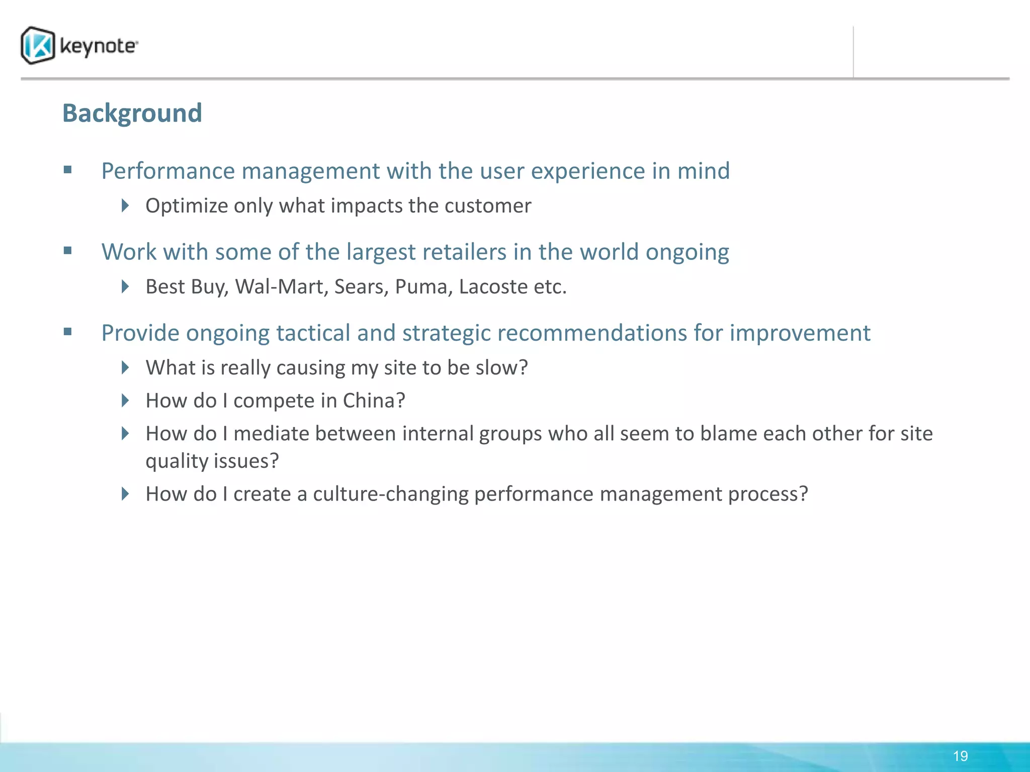 BackgroundPerformance management with the user experience in mindOptimize only what impacts the customerWork with some of the largest retailers in the world ongoingBest Buy, Wal-Mart, Sears, Puma, Lacoste etc.Provide ongoing tactical and strategic recommendations for improvementWhat is really causing my site to be slow?How do I compete in China?How do I mediate between internal groups who all seem to blame each other for site quality issues?How do I create a culture-changing performance management process?19