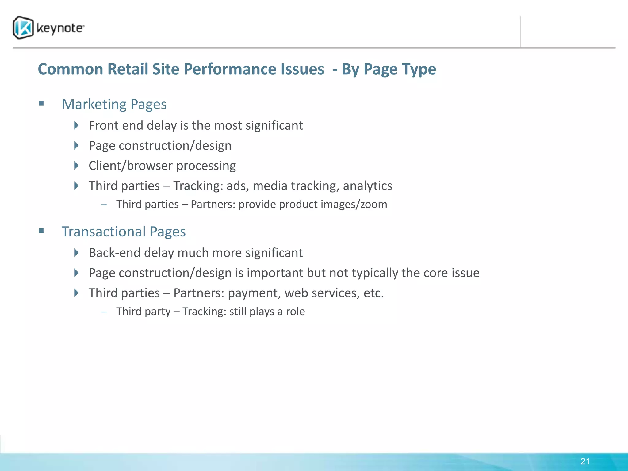 Common Retail Site Performance Issues  - By Page TypeMarketing PagesFront end delay is the most significantPage construction/designClient/browser processingThird parties – Tracking: ads, media tracking, analytics Third parties – Partners: provide product images/zoom Transactional PagesBack-end delay much more significantPage construction/design is important but not typically the core issueThird parties – Partners: payment, web services, etc.Third party – Tracking: still plays a role21