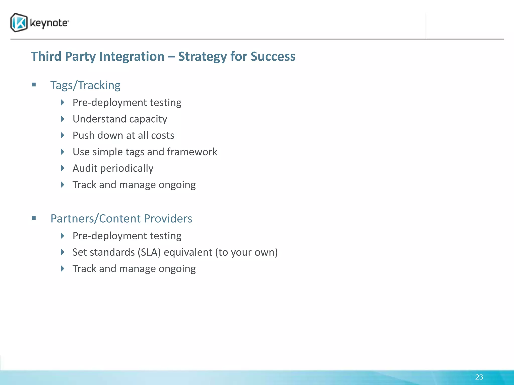 Third Party Integration – Strategy for SuccessTags/TrackingPre-deployment testingUnderstand capacityPush down at all costsUse simple tags and framework Audit periodicallyTrack and manage ongoingPartners/Content ProvidersPre-deployment testingSet standards (SLA) equivalent (to your own)Track and manage ongoing23