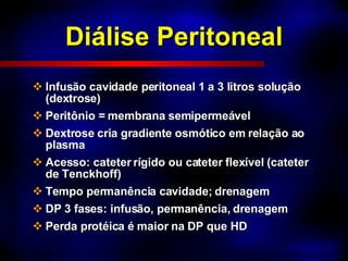 Diálise Peritoneal Infusão cavidade peritoneal 1 a 3 litros solução  (dextrose) Peritônio = membrana semipermeável Dextrose cria gradiente osmótico em relação ao plasma Acesso: cateter rígido ou cateter flexível (cateter de Tenckhoff) Tempo permanência cavidade; drenagem DP 3 fases: infusão, permanência, drenagem Perda protéica é maior na DP que HD 
