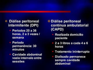 Diálise peritoneal intermitente (DPI) Períodos 20 a 36 horas, 2 a 3 vezes / semana Período permanência: 30 minutos  Cavidade abdominal vazia intervalo entre sessões Diálise peritoneal contínua ambulatorial (CAPD) Realizada domicílio paciente 2 a 3 litros a cada 4 a 6 horas Tratamento ininterrupto Dialisado permanece sempre cavidade abdominal 