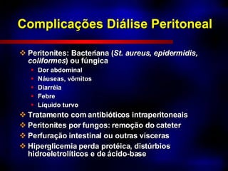 Complicações Diálise Peritoneal Peritonites: Bacteriana ( St. aureus, epidermidis, coliformes ) ou fúngica Dor abdominal Náuseas, vômitos Diarréia Febre Líquido turvo Tratamento com antibióticos intraperitoneais Peritonites por fungos: remoção do cateter Perfuração intestinal ou outras vísceras Hiperglicemia perda protéica, distúrbios  hidroeletrolíticos e de ácido-base  