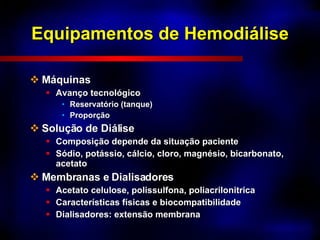 Equipamentos de Hemodiálise Máquinas Avanço tecnológico Reservatório (tanque) Proporção Solução de Diálise Composição depende da situação paciente Sódio, potássio, cálcio, cloro, magnésio, bicarbonato, acetato Membranas e Dialisadores Acetato celulose, polissulfona, poliacrilonitrica Características físicas e biocompatibilidade Dialisadores: extensão membrana 