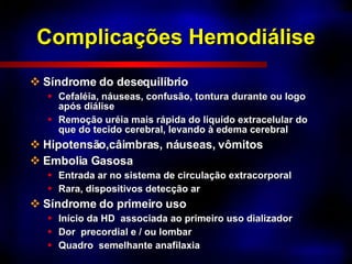 Complicações Hemodiálise Síndrome do desequilíbrio Cefaléia, náuseas, confusão, tontura durante ou logo após diálise Remoção uréia mais rápida do liquido extracelular do que do tecido cerebral, levando à edema cerebral Hipotensão,câimbras, náuseas, vômitos Embolia Gasosa Entrada ar no sistema de circulação extracorporal Rara, dispositivos detecção ar Síndrome do primeiro uso Início da HD  associada ao primeiro uso dializador Dor  precordial e / ou lombar Quadro  semelhante anafilaxia 