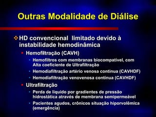 Outras Modalidade de Diálise HD convencional  limitado devido à  instabilidade hemodinâmica Hemofiltração (CAVH) Hemofiltros com membranas biocompatível, com Alta coeficiente de Ultrafiltração Hemodiafiltração artério venosa contínua (CAVHDF) Hemodiafiltração venovenosa contínua (CAVHDF) Ultrafiltração Perda de líquido por gradientes de pressão hidrostática através de membrana semipermeável Pacientes agudos, crônicos situação hiporvolêmica (emergência) 
