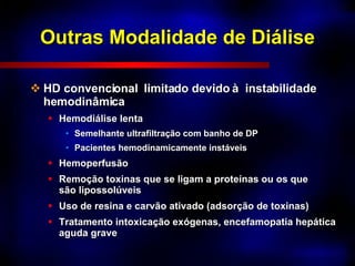 Outras Modalidade de Diálise HD convencional  limitado devido à  instabilidade hemodinâmica Hemodiálise lenta Semelhante ultrafiltração com banho de DP Pacientes hemodinamicamente instáveis Hemoperfusão Remoção toxinas que se ligam a proteínas ou os que são lipossolúveis Uso de resina e carvão ativado (adsorção de toxinas) Tratamento intoxicação exógenas, encefamopatia hepática aguda grave 