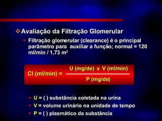 Avaliação da Filtração Glomerular Filtração glomerular (clearance) é o principal  parâmetro para  auxiliar a função; normal = 120 ml/min / 1,73 m 2 CI (ml/min) = U (mg/de)  x V (ml/min) P (mg/de) U  = ( ) substância coletada na urina V  = volume urinário na unidade de tempo P  = ( ) plasmático da substância 