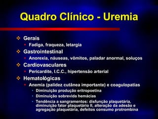 Quadro Clínico - Uremia Gerais Fadiga, fraqueza, letargia Gastrointestinal Anorexia, náuseas, vômitos, paladar anormal, soluços Cardiovasculares Pericardite, I.C.C., hipertensão arterial Hematológicas Anemia (palidez cutânea importante) e coagulopatias Diminuição produção eritropoetina Diminuição sobrevida hemácias Tendência a sangramentos: disfunção plaquetária, diminuição fator plaquetário II, alteração da adesão e  agregação plaquetária, defeitos consumo protrombina 