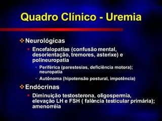 Quadro Clínico - Uremia Neurológicas Encefalopatias (confusão mental, desorientação, tremores, asterixe) e polineuropatia  Periférica (parestesias, deficiência motora); neuropatia Autônoma (hipotensão postural, impotência) Endócrinas Diminuição testosterona, oligospermia, elevação LH e FSH ( falência testicular primária); amenorréia 