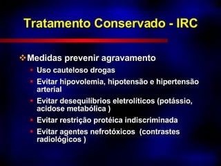 Tratamento Conservado - IRC Medidas prevenir agravamento Uso cauteloso drogas Evitar hipovolemia, hipotensão e hipertensão  arterial Evitar desequilíbrios eletrolíticos (potássio, acidose metabólica ) Evitar restrição protéica indiscriminada Evitar agentes nefrotóxicos  (contrastes radiológicos ) 